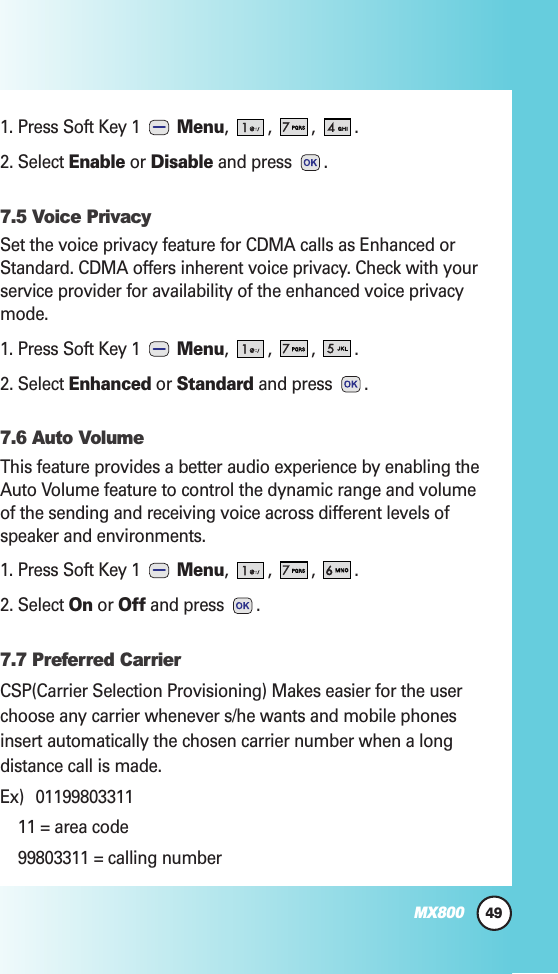 49MX8001. Press Soft Key 1  Menu, , , .2. Select Enable or Disable and press .7.5 Voice PrivacySet the voice privacy feature for CDMA calls as Enhanced orStandard. CDMA offers inherent voice privacy. Check with yourservice provider for availability of the enhanced voice privacymode.1. Press Soft Key 1  Menu, , , .2. Select Enhanced or Standard and press .7.6 Auto VolumeThis feature provides a better audio experience by enabling theAuto Volume feature to control the dynamic range and volumeof the sending and receiving voice across different levels ofspeaker and environments.1. Press Soft Key 1  Menu, , , .2. Select On or Off and press .7.7 Preferred CarrierCSP(Carrier Selection Provisioning) Makes easier for the userchoose any carrier whenever s/he wants and mobile phonesinsert automatically the chosen carrier number when a longdistance call is made.Ex) 0119980331111 = area code99803311 = calling number