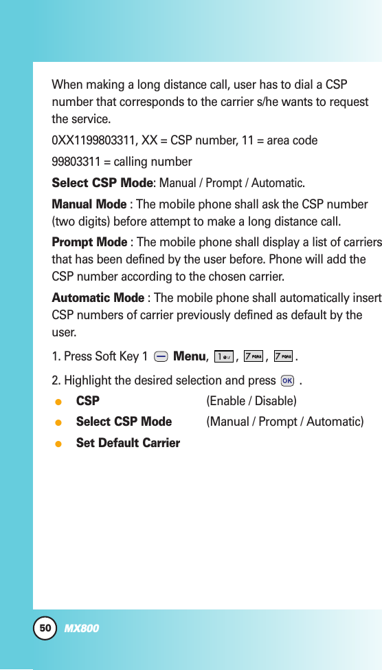 50MX800When making a long distance call, user has to dial a CSPnumber that corresponds to the carrier s/he wants to requestthe service.0XX1199803311, XX = CSP number, 11 = area code99803311 = calling numberSelect CSP Mode: Manual/ Prompt/ Automatic.Manual Mode: The mobile phone shall ask the CSP number(two digits) before attempt to make a long distance call.Prompt Mode: The mobile phone shall display a list of carriersthat has been defined by the user before. Phone will add theCSP number according to the chosen carrier.Automatic Mode: The mobile phone shall automatically insertCSP numbers of carrier previously defined as default by theuser.1. Press Soft Key 1  Menu, , , .2. Highlight the desired selection and press .CSP(Enable / Disable)Select CSP Mode(Manual / Prompt / Automatic)Set Default Carrier