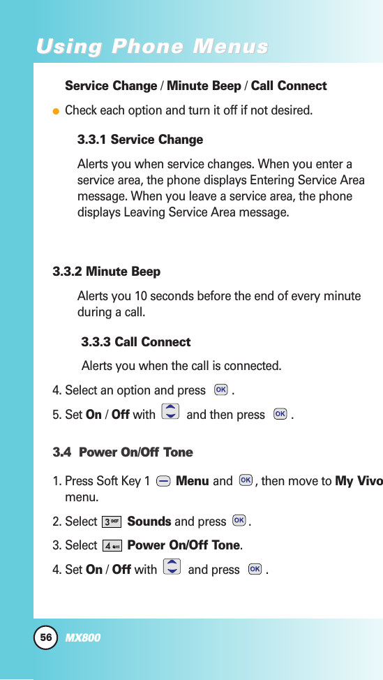 Service Change / Minute Beep / Call ConnectCheck each option and turn it off if not desired.3.3.1 Service ChangeAlerts you when service changes. When you enter aservice area, the phone displays Entering Service Areamessage. When you leave a service area, the phonedisplays Leaving Service Area message.3.3.2 Minute BeepAlerts you 10 seconds before the end of every minuteduring a call.3.3.3 Call ConnectAlerts you when the call is connected.4. Select an option and press  .5. Set On / Offwith  and then press  .3.4  Power On/Off Tone1. Press Soft Key 1  Menu and  , then move to My Vivomenu.2. Select  Sounds and press  .3. Select  Power On/Off Tone.4. Set On / Off with and press .56MX800Using Phone MenusUsing Phone Menus