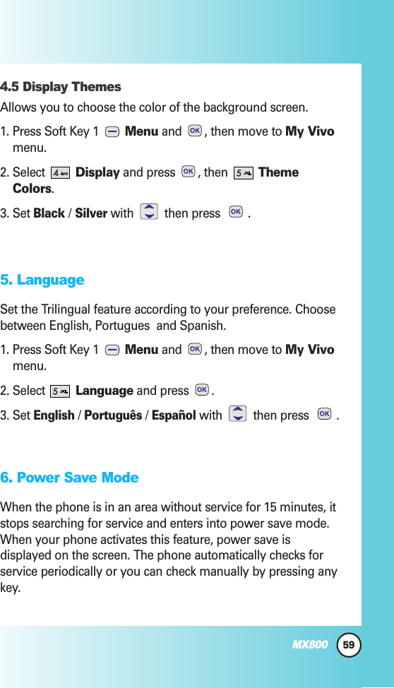 4.5 Display Themes Allows you to choose the color of the background screen.1. Press Soft Key 1  Menu and  , then move to My Vivomenu.2. Select  Display and press  , then  ThemeColors.3. Set Black /Silverwith then press .5. LanguageSet the Trilingual feature according to your preference. Choosebetween English, Portugues  and Spanish.1. Press Soft Key 1  Menu and  , then move to My Vivomenu.2. Select  Language and press  .3. Set English/ Português/ Españolwith then press .6. Power Save ModeWhen the phone is in an area without service for 15 minutes, itstops searching for service and enters into power save mode.When your phone activates this feature, power save isdisplayed on the screen. The phone automatically checks forservice periodically or you can check manually by pressing anykey.59MX800
