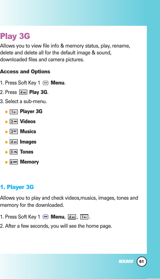 Play 3G  Allows you to view file info &amp; memory status, play, rename,delete and delete all for the default image &amp; sound,downloaded files and camera pictures.Access and Options1. Press Soft Key 1  Menu. 2. Press Play 3G.3. Select a sub-menu.Player 3GVideosMusicsImagesTonesMemory1. Player 3GAllows you to play and check videos,musics, images, tones andmemory for the downloaded.1. Press Soft Key 1  Menu, , .2. After a few seconds, you will see the home page.61MX800
