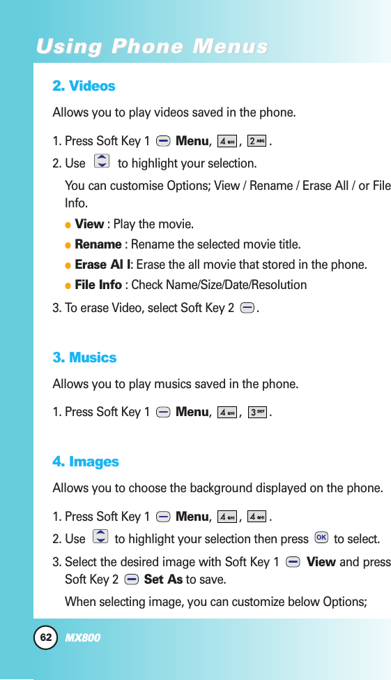 2. VideosAllows you to play videos saved in the phone.1. Press Soft Key 1  Menu, , .2. Use  to highlight your selection.You can customise Options; View / Rename / Erase All / or FileInfo.  View : Play the movie.  Rename : Rename the selected movie title.  Erase Al l: Erase the all movie that stored in the phone.  File Info : Check Name/Size/Date/Resolution3. To erase Video, select Soft Key 2  .3. MusicsAllows you to play musics saved in the phone.1. Press Soft Key 1  Menu, , .4. ImagesAllows you to choose the background displayed on the phone. 1. Press Soft Key 1  Menu, , .2. Use  to highlight your selection then press  to select.3. Select the desired image with Soft Key 1  View and pressSoft Key 2  Set As to save.When selecting image, you can customize below Options;62MX800Using Phone MenusUsing Phone Menus