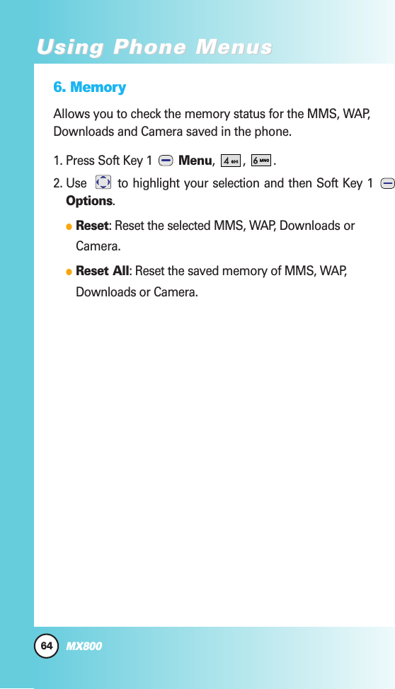 6. MemoryAllows you to check the memory status for the MMS, WAP,Downloads and Camera saved in the phone. 1. Press Soft Key 1  Menu, , .2. Use  to highlight your selection and then Soft Key 1 Options.  Reset: Reset the selected MMS, WAP, Downloads orCamera.  Reset All: Reset the saved memory of MMS, WAP,Downloads or Camera.64MX800Using Phone MenusUsing Phone Menus
