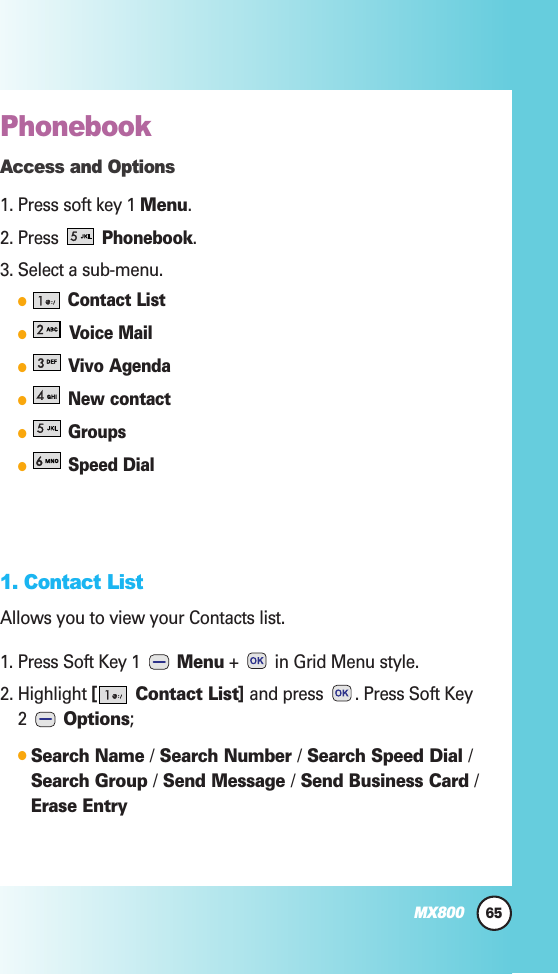 Phonebook Access and Options1. Press soft key 1 Menu.2. Press Phonebook.3. Select a sub-menu.Contact ListVoice MailVivo AgendaNew contactGroupsSpeed Dial1. Contact ListAllows you to view your Contacts list.1. Press Soft Key 1  Menu +  in Grid Menu style.2. Highlight [ Contact List] and press  . Press Soft Key2  Options;Search Name /Search Number /Search Speed Dial /Search Group /Send Message /Send Business Card /Erase Entry65MX800