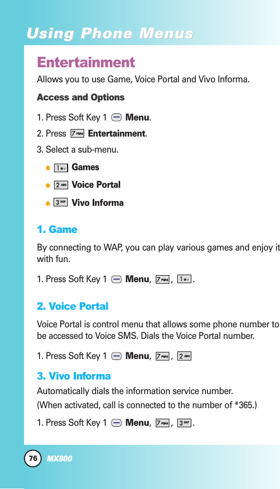 76MX800Using Phone MenusUsing Phone MenusEntertainmentAllows you to use Game, Voice Portal and Vivo Informa. Access and Options1. Press Soft Key 1  Menu. 2. Press Entertainment.3. Select a sub-menu.GamesVoice PortalVivo Informa1. GameBy connecting to WAP, you can play various games and enjoy itwith fun.1. Press Soft Key 1  Menu, , .2. Voice PortalVoice Portal is control menu that allows some phone number tobe accessed to Voice SMS. Dials the Voice Portal number.1. Press Soft Key 1  Menu, , 3. Vivo InformaAutomatically dials the information service number.(When activated, call is connected to the number of *365.)1. Press Soft Key 1  Menu, , .