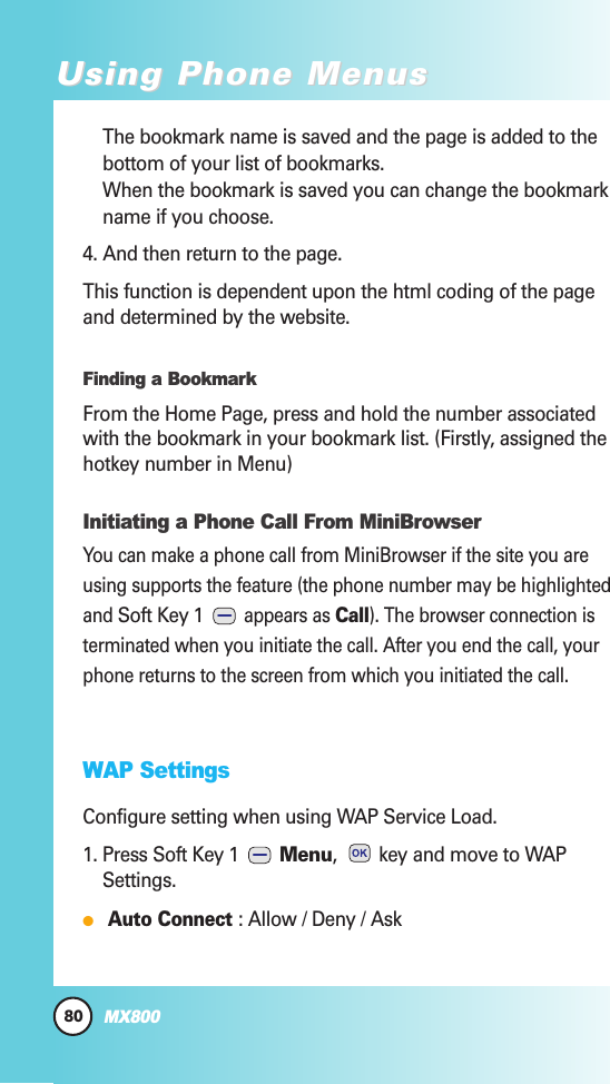 80MX800Using Phone MenusUsing Phone MenusThe bookmark name is saved and the page is added to thebottom of your list of bookmarks.When the bookmark is saved you can change the bookmarkname if you choose.4. And then return to the page.This function is dependent upon the html coding of the pageand determined by the website.Finding a BookmarkFrom the Home Page, press and hold the number associatedwith the bookmark in your bookmark list. (Firstly, assigned thehotkey number in Menu)Initiating a Phone Call From MiniBrowserYou can make a phone call from MiniBrowser if the site you areusing supports the feature (the phone number may be highlightedand Soft Key 1 appears as Call). The browser connection isterminated when you initiate the call. After you end the call, yourphone returns to the screen from which you initiated the call.WAP SettingsConfigure setting when using WAP Service Load.1. Press Soft Key 1  Menu,  key and move to WAPSettings.Auto Connect : Allow / Deny / Ask