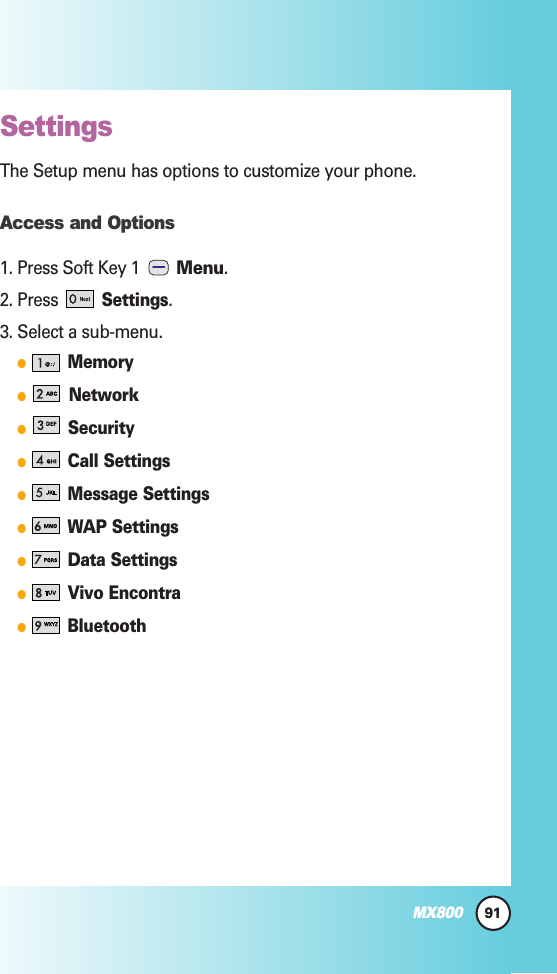 91MX800SettingsThe Setup menu has options to customize your phone.Access and Options1. Press Soft Key 1  Menu.2. Press Settings.3. Select a sub-menu.MemoryNetworkSecurityCall SettingsMessage SettingsWAP SettingsData SettingsVivo EncontraBluetooth
