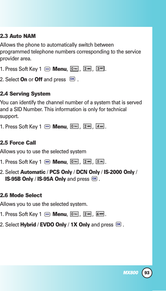 93MX8002.3 Auto NAMAllows the phone to automatically switch betweenprogrammed telephone numbers corresponding to the serviceprovider area.1. Press Soft Key 1  Menu, ,,.2. Select Onor Offand press  .2.4 Serving SystemYou can identify the channel number of a system that is servedand a SID Number. This information is only for technicalsupport.1. Press Soft Key 1  Menu, ,,.2.5 Force Call Allows you to use the selected system1. Press Soft Key 1  Menu, ,,.2. Select Automatic/ PCS Only/ DCN Only/ IS-2000 Only/IS-95B Only / IS-95A Onlyand press  .2.6 Mode SelectAllows you to use the selected system.1. Press Soft Key 1  Menu, ,,.2. Select Hybrid/ EVDO Only/ 1X Onlyand press  .