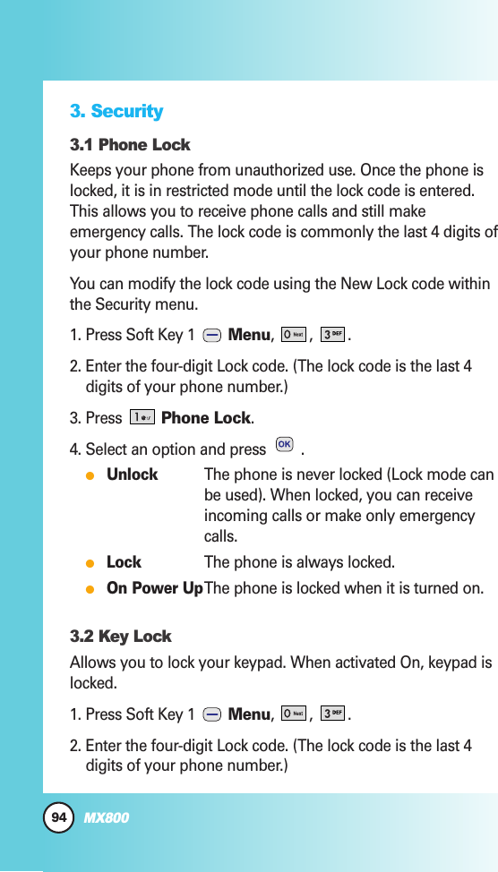 94MX8003. Security3.1 Phone LockKeeps your phone from unauthorized use. Once the phone islocked, it is in restricted mode until the lock code is entered.This allows you to receive phone calls and still makeemergency calls. The lock code is commonly the last 4 digits ofyour phone number. You can modify the lock code using the New Lock code withinthe Security menu.1. Press Soft Key 1  Menu, , .2. Enter the four-digit Lock code. (The lock code is the last 4digits of your phone number.)3. Press Phone Lock.4. Select an option and press  .UnlockThe phone is never locked (Lock mode canbe used). When locked, you can receiveincoming calls or make only emergencycalls.LockThe phone is always locked.On Power UpThe phone is locked when it is turned on.3.2 Key LockAllows you to lock your keypad. When activated On, keypad islocked.1. Press Soft Key 1  Menu, , .2. Enter the four-digit Lock code. (The lock code is the last 4digits of your phone number.)
