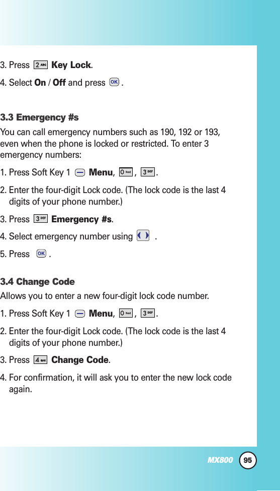 95MX8003. Press Key Lock.4. Select On/ Offand press  .3.3 Emergency #sYou can call emergency numbers such as 190, 192 or 193,even when the phone is locked or restricted. To enter 3emergency numbers:1. Press Soft Key 1  Menu, , .2. Enter the four-digit Lock code. (The lock code is the last 4digits of your phone number.)3. Press Emergency #s.4. Select emergency number using  .5. Press  .3.4 Change CodeAllows you to enter a new four-digit lock code number.1. Press Soft Key 1  Menu, , .2. Enter the four-digit Lock code. (The lock code is the last 4digits of your phone number.)3. Press Change Code.4. For confirmation, it will ask you to enter the new lock codeagain.