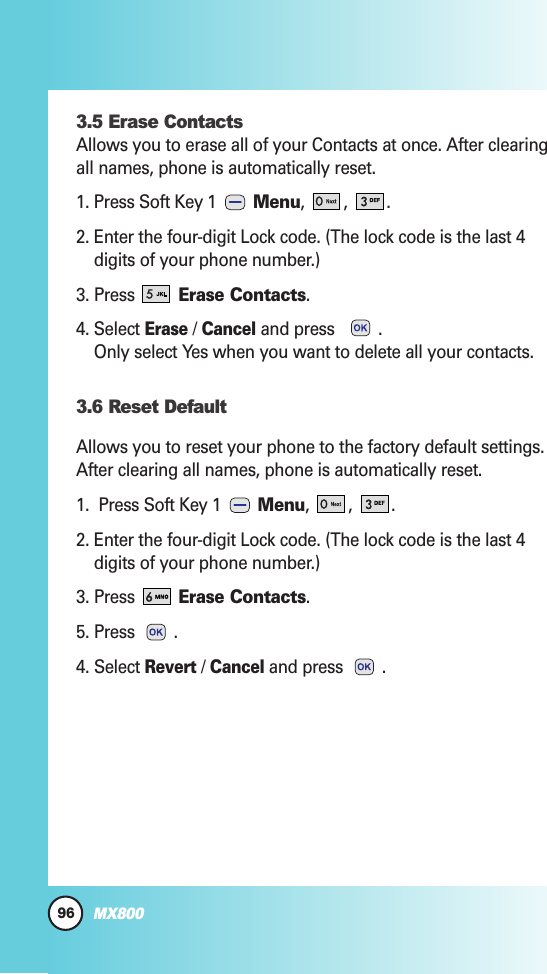 96MX8003.5 Erase ContactsAllows you to erase all of your Contacts at once. After clearingall names, phone is automatically reset.1. Press Soft Key 1  Menu, , .2. Enter the four-digit Lock code. (The lock code is the last 4digits of your phone number.)3. Press Erase Contacts.4. Select Erase/ Canceland press   .Only select Yes when you want to delete all your contacts. 3.6 Reset DefaultAllows you to reset your phone to the factory default settings.After clearing all names, phone is automatically reset.1.  Press Soft Key 1  Menu, , .2. Enter the four-digit Lock code. (The lock code is the last 4digits of your phone number.)3. Press Erase Contacts.5. Press .4. Select Revert/ Canceland press  .