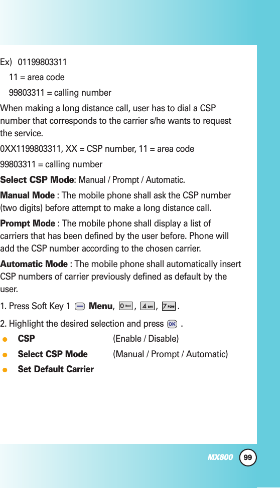 99MX800Ex) 0119980331111 = area code99803311 = calling numberWhen making a long distance call, user has to dial a CSPnumber that corresponds to the carrier s/he wants to requestthe service.0XX1199803311, XX = CSP number, 11 = area code99803311 = calling numberSelect CSP Mode: Manual/ Prompt/ Automatic.Manual Mode: The mobile phone shall ask the CSP number(two digits) before attempt to make a long distance call.Prompt Mode: The mobile phone shall display a list ofcarriers that has been defined by the user before. Phone willadd the CSP number according to the chosen carrier.Automatic Mode: The mobile phone shall automatically insertCSP numbers of carrier previously defined as default by theuser.1. Press Soft Key 1  Menu, , , .2. Highlight the desired selection and press .CSP(Enable / Disable)Select CSP Mode(Manual / Prompt / Automatic)Set Default Carrier