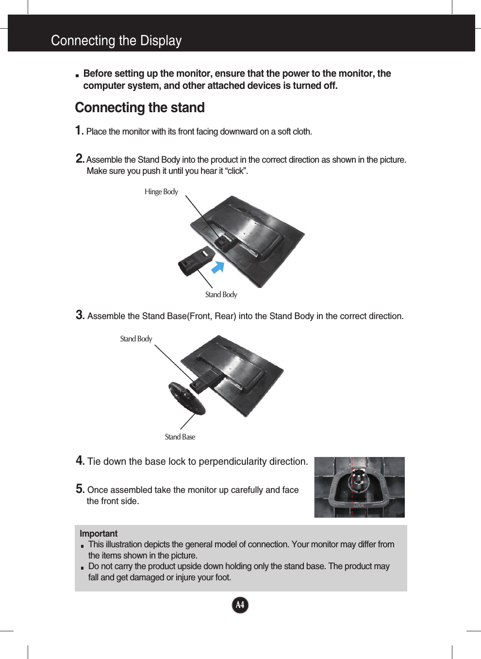 A4Connecting the DisplayImportantThis illustration depicts the general model of connection. Your monitor may differ fromthe items shown in the picture.Do not carry the product upside down holding only the stand base. The product mayfall and get damaged or injure your foot.Before setting up the monitor, ensure that the power to the monitor, thecomputer system, and other attached devices is turned off.Connecting the stand 1.Place the monitor with its front facing downward on a soft cloth.2.Assemble the Stand Body into the product in the correct direction as shown in the picture. Make sure you push it until you hear it “click”.3.Assemble the Stand Base(Front, Rear) into the Stand Body in the correct direction.4.Tie down the base lock to perpendicularity direction.5.Once assembled take the monitor up carefully and facethe front side.Stand BodyStand BaseStand BodyHinge Body
