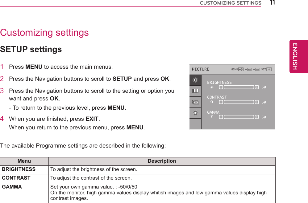 11ENGENGLISHCUSTOMIZING SETTINGSCustomizing settingsSETUP settings1  Press MENU to access the main menus.2  Press the Navigation buttons to scroll to SETUP and press OK.3  Press the Navigation buttons to scroll to the setting or option you want and press OK.- To return to the previous level, press MENU.4  When you are finished, press EXIT.When you return to the previous menu, press MENU.   The available Programme settings are described in the following:Menu DescriptionBRIGHTNESS To adjust the brightness of the screen.CONTRAST To adjust the contrast of the screen.GAMMA Set your own gamma value. : -50/0/50On the monitor, high gamma values display whitish images and low gamma values display high contrast images.PICTUREBRIGHTNESSCONTRASTGAMMA