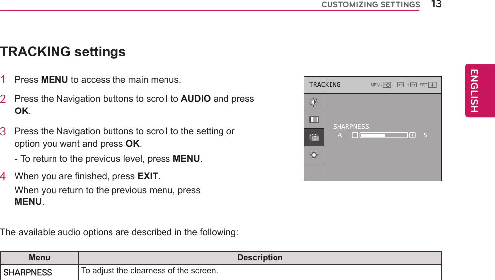 13ENGENGLISHCUSTOMIZING SETTINGSTRACKING settings1  Press MENU to access the main menus.2  Press the Navigation buttons to scroll to AUDIO and press OK.3  Press the Navigation buttons to scroll to the setting or option you want and press OK.- To return to the previous level, press MENU.4  When you are finished, press EXIT.When you return to the previous menu, press MENU.   The available audio options are described in the following:Menu DescriptionSHARPNESS To adjust the clearness of the screen.TRACKINGSHARPNESS