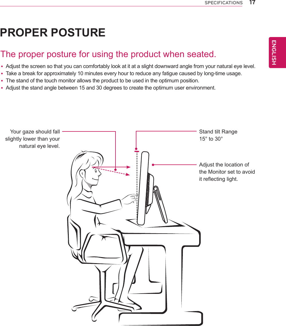 17ENGENGLISHSPECIFICATIONSPROPER POSTUREThe proper posture for using the product when seated.Your gaze should fall slightly lower than your natural eye level.Stand tilt Range15° to 30°Adjust the location of the Monitor set to avoid it reflecting light. yAdjust the screen so that you can comfortably look at it at a slight downward angle from your natural eye level. yTake a break for approximately 10 minutes every hour to reduce any fatigue caused by long-time usage. yThe stand of the touch monitor allows the product to be used in the optimum position. yAdjust the stand angle between 15 and 30 degrees to create the optimum user environment.