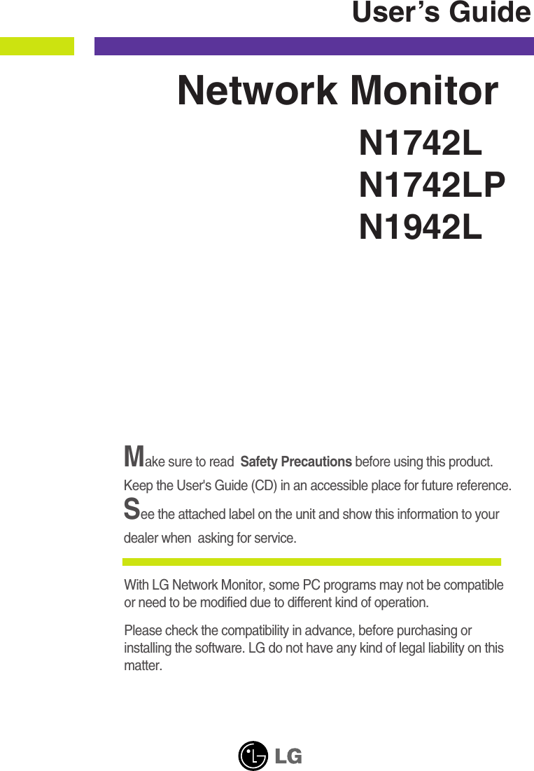 Make sure to read  Safety Precautions before using this product. Keep the User&apos;s Guide (CD) in an accessible place for future reference.See the attached label on the unit and show this information to yourdealer when  asking for service.With LG Network Monitor, some PC programs may not be compatible or need to be modified due to different kind of operation. Please check the compatibility in advance, before purchasing orinstalling the software. LG do not have any kind of legal liability on thismatter.N1742LN1742LPN1942LUser’s GuideNetwork Monitor