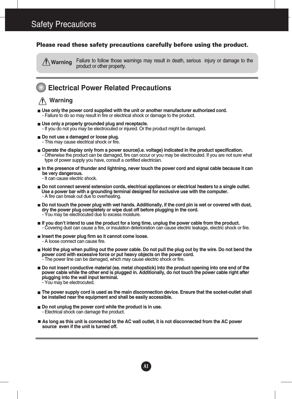 A1Safety PrecautionsPlease read these safety precautions carefully before using the product.Failure to follow those warnings may result in death, serious  injury or damage to theproduct or other property.WarningElectrical Power Related PrecautionsUse only the power cord supplied with the unit or another manufacturer authorized cord.- Failure to do so may result in fire or electrical shock or damage to the product.Use only a properly grounded plug and receptacle.- If you do not you may be electrocuted or injured. Or the product might be damaged.Do not use a damaged or loose plug.- This may cause electrical shock or fire.Operate the display only from a power source(i.e. voltage) indicated in the product specification.- Otherwise the product can be damaged, fire can occur or you may be electrocuted. If you are not sure whattype of power supply you have, consult a certified electrician.In the presence of thunder and lightning, never touch the power cord and signal cable because it can be very dangerous.- It can cause electric shock. Do not connect several extension cords, electrical appliances or electrical heaters to a single outlet. Use a power bar with a grounding terminal designed for exclusive use with the computer.- A fire can break out due to overheating.Do not touch the power plug with wet hands. Additionally, if the cord pin is wet or covered with dust,dry the power plug completely or wipe dust off before plugging in the cord.- You may be electrocuted due to excess moisture.If you don’t intend to use the product for a long time, unplug the power cable from the product.- Covering dust can cause a fire, or insulation deterioration can cause electric leakage, electric shock or fire.Insert the power plug firm so it cannot come loose.- A loose connect can cause fire.Hold the plug when pulling out the power cable. Do not pull the plug out by the wire. Do not bend thepower cord with excessive force or put heavy objects on the power cord.- The power line can be damaged, which may cause electric shock or fire.Do not insert conductive material (ea. metal chopstick) into the product opening into one end of thepower cable while the other end is plugged in. Additionally, do not touch the power cable right afterplugging into the wall input terminal.- You may be electrocuted.The power supply cord is used as the main disconnection device. Ensure that the socket-outlet shallbe installed near the equipment and shall be easily accessible.Do not unplug the power cord while the product is in use.- Electrical shock can damage the product.As long as this unit is connected to the AC wall outlet, it is not disconnected from the AC powersource  even if the unit is turned off.Warning