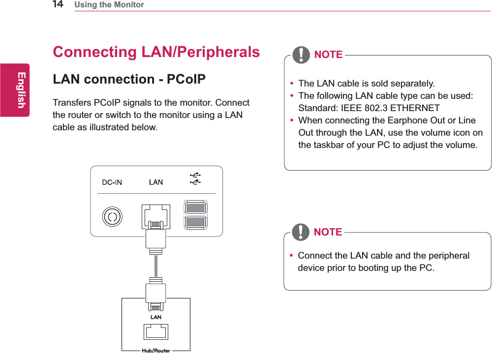 14ENGEnglishUsing the MonitorConnecting LAN/PeripheralsLAN connection - PCoIPTransfers PCoIP signals to the monitor. Connect the router or switch to the monitor using a LAN cable as illustrated below.y The LAN cable is sold separately.y The following LAN cable type can be used: Standard: IEEE 802.3 ETHERNETy When connecting the Earphone Out or Line Out through the LAN, use the volume icon on the taskbar of your PC to adjust the volume.y Connect the LAN cable and the peripheral device prior to booting up the PC.LANHub/RouterNOTENOTE