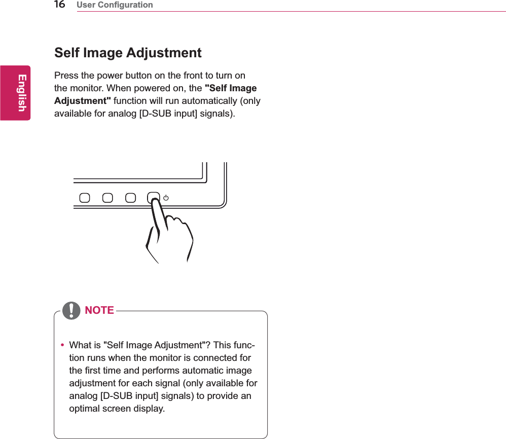 16ENGEnglishy What is &quot;Self Image Adjustment&quot;? This func-tion runs when the monitor is connected for the first time and performs automatic image adjustment for each signal (only available for analog [D-SUB input] signals) to provide an optimal screen display.Self Image AdjustmentPress the power button on the front to turn on the monitor. When powered on, the &quot;Self Image Adjustment&quot; function will run automatically (only available for analog [D-SUB input] signals).NOTE