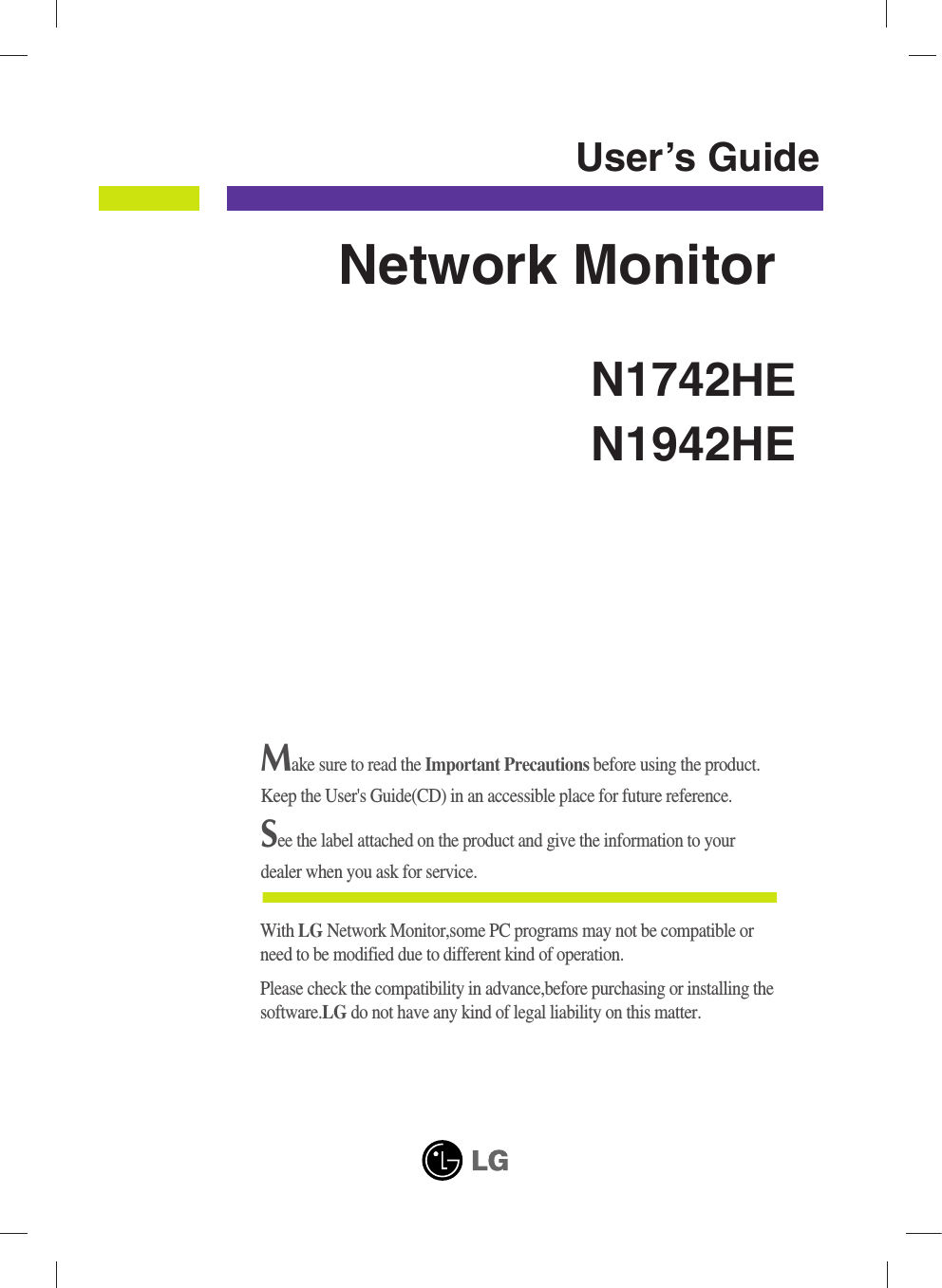 Make sure to read the Important Precautions before using the product. Keep the User&apos;s Guide(CD) in an accessible place for future reference.See the label attached on the product and give the information to yourdealer when you ask for service.N1742HEN1942HEUser’s GuideNetwork MonitorWith LG Network Monitor,some PC programs may not be compatible orneed to be modified due to different kind of operation.Please check the compatibility in advance,before purchasing or installing thesoftware.LG do not have any kind of legal liability on this matter.