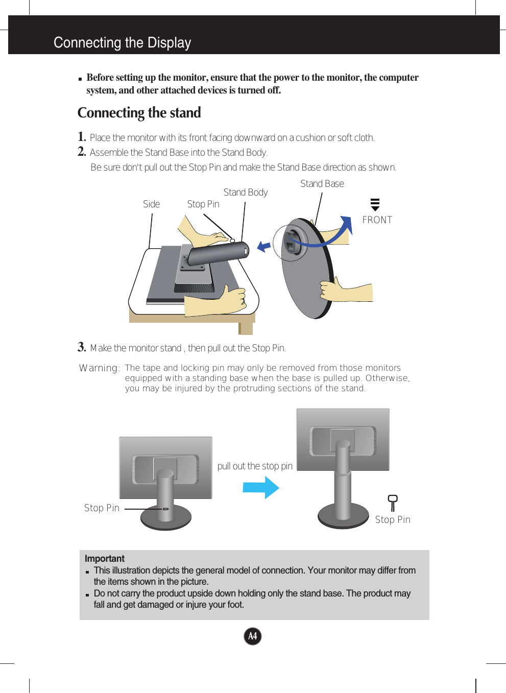 A4A4Connecting the DisplayImportantThis illustration depicts the general model of connection. Your monitor may differ fromthe items shown in the picture.Do not carry the product upside down holding only the stand base. The product mayfall and get damaged or injure your foot.Before setting up the monitor, ensure that the power to the monitor, the computersystem, and other attached devices is turned off.Connecting the stand 1.  Place the monitor with its front facing downward on a cushion or soft cloth.2.Assemble the Stand Base into the Stand Body.Be sure don&apos;t pull out the Stop Pin and make the Stand Base direction as shown. 3.Make the monitor stand , then pull out the Stop Pin.Stand BaseFRONTStand BodyStop PinSideStop Pin Stop Pinpull out the stop pinThe tape and locking pin may only be removed from those monitorsequipped with a standing base when the base is pulled up. Otherwise,you may be injured by the protruding sections of the stand.Warning:
