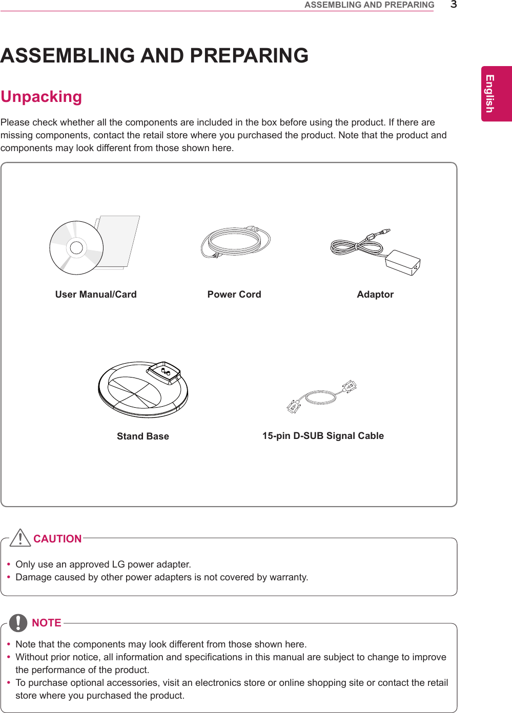 3ENGEnglishASSEMBLING AND PREPARINGASSEMBLING AND PREPARINGUnpackingPleasecheckwhetherallthecomponentsareincludedintheboxbeforeusingtheproduct.Iftherearemissingcomponents,contacttheretailstorewhereyoupurchasedtheproduct.Notethattheproductandcomponentsmaylookdifferentfromthoseshownhere. OnlyuseanapprovedLGpoweradapter. Damagecausedbyotherpoweradaptersisnotcoveredbywarranty. Notethatthecomponentsmaylookdifferentfromthoseshownhere. Withoutpriornotice,allinformationandspecificationsinthismanualaresubjecttochangetoimprovetheperformanceoftheproduct. Topurchaseoptionalaccessories,visitanelectronicsstoreoronlineshoppingsiteorcontacttheretailstorewhereyoupurchasedtheproduct.Power CordUser Manual/CardStand BaseAdaptorCAUTIONNOTE15-pin D-SUB Signal Cable