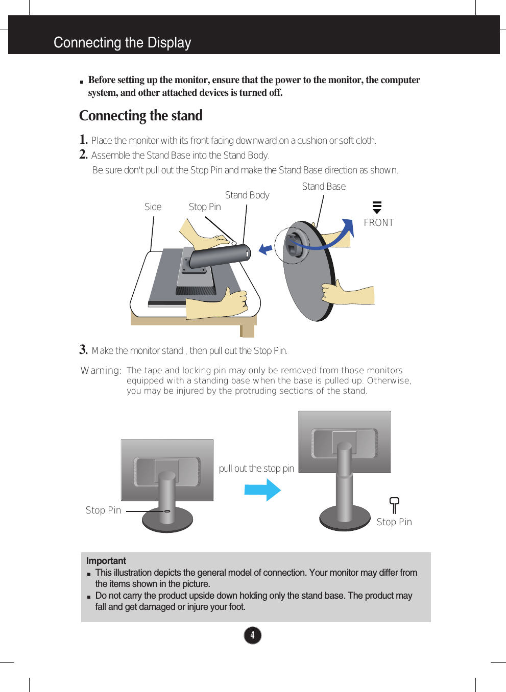 4Connecting the DisplayImportantThis illustration depicts the general model of connection. Your monitor may differ fromthe items shown in the picture.Do not carry the product upside down holding only the stand base. The product mayfall and get damaged or injure your foot.Before setting up the monitor, ensure that the power to the monitor, the computersystem, and other attached devices is turned off.Connecting the stand 1.  Place the monitor with its front facing downward on a cushion or soft cloth.2.Assemble the Stand Base into the Stand Body.Be sure don&apos;t pull out the Stop Pin and make the Stand Base direction as shown. 3.Make the monitor stand , then pull out the Stop Pin.Stand BaseFRONTStand BodyStop PinSideStop Pin Stop Pinpull out the stop pinThe tape and locking pin may only be removed from those monitorsequipped with a standing base when the base is pulled up. Otherwise,you may be injured by the protruding sections of the stand.Warning: