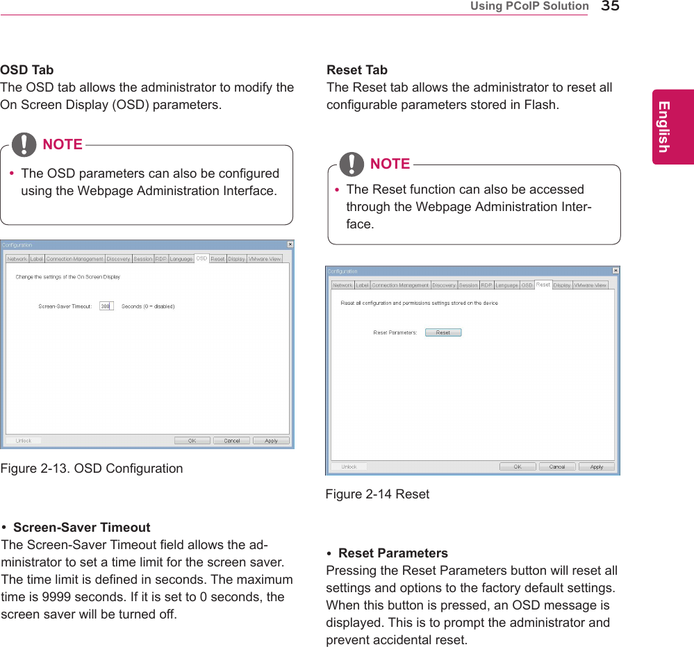 35ENGEnglishUsing PCoIP Solution Screen-Saver TimeoutTheScreen-SaverTimeoutfieldallowsthead-ministratortosetatimelimitforthescreensaver.Thetimelimitisdefinedinseconds.Themaximumtimeis9999seconds.Ifitissetto0seconds,thescreensaverwillbeturnedoff. Reset ParametersPressingtheResetParametersbuttonwillresetallsettingsandoptionstothefactorydefaultsettings.Whenthisbuttonispressed,anOSDmessageisdisplayed.Thisistoprompttheadministratorandpreventaccidentalreset.Figure2-13.OSDConfigurationFigure2-14ResetOSD TabTheOSDtaballowstheadministratortomodifytheOnScreenDisplay(OSD)parameters.Reset TabTheResettaballowstheadministratortoresetallconfigurableparametersstoredinFlash. TheOSDparameterscanalsobeconfiguredusingtheWebpageAdministrationInterface. TheResetfunctioncanalsobeaccessedthroughtheWebpageAdministrationInter-face.NOTENOTE