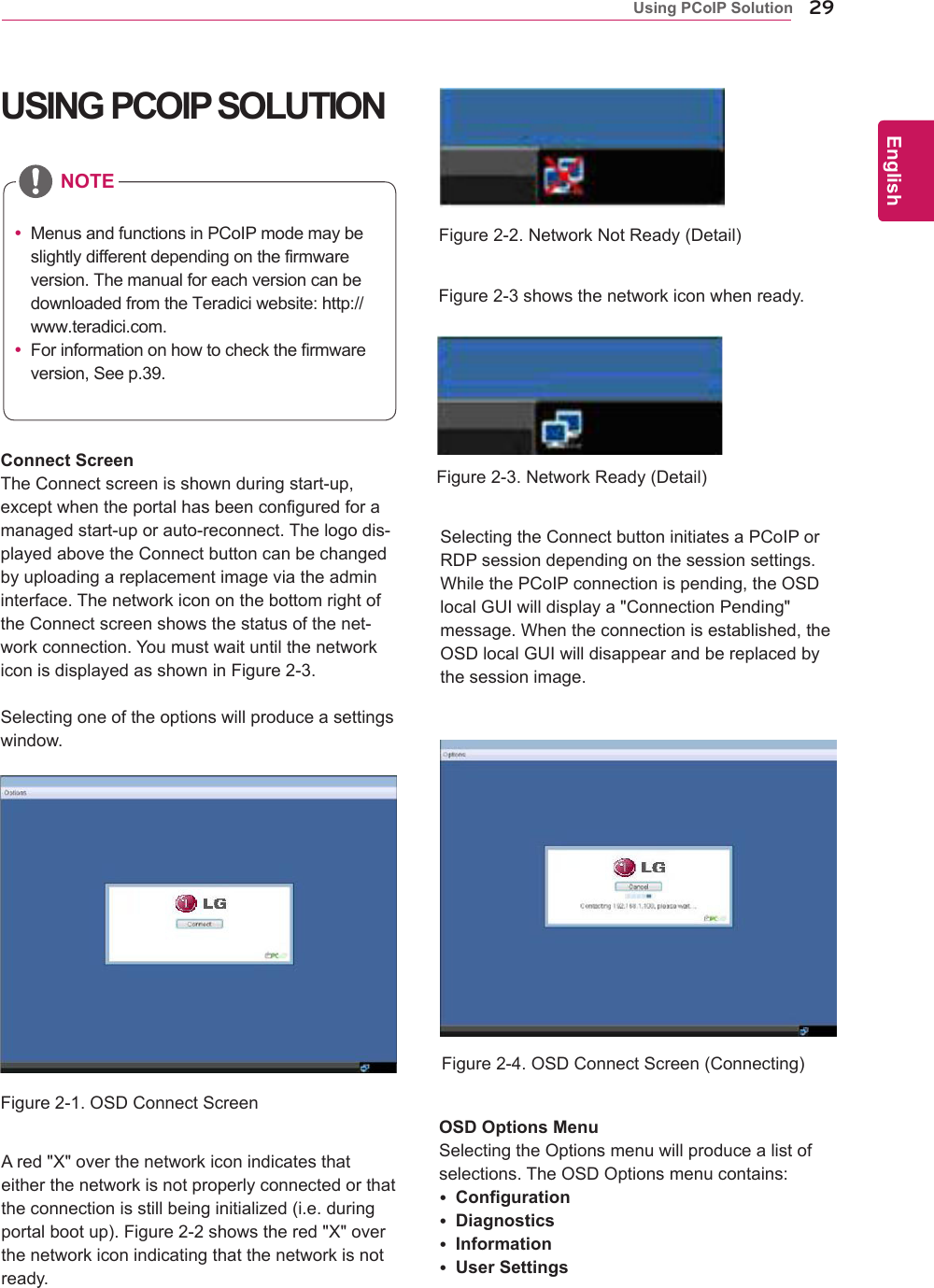29ENGEnglishUsing PCoIP SolutionUSING PCOIP SOLUTIONSelectingtheConnectbuttoninitiatesaPCoIPorRDPsessiondependingonthesessionsettings.WhilethePCoIPconnectionispending,theOSDlocalGUIwilldisplaya"ConnectionPending"message.Whentheconnectionisestablished,theOSDlocalGUIwilldisappearandbereplacedbythesessionimage.OSD Options MenuSelectingtheOptionsmenuwillproducealistofselections.TheOSDOptionsmenucontains: Configuration Diagnostics Information User SettingsAred"X"overthenetworkiconindicatesthateitherthenetworkisnotproperlyconnectedorthattheconnectionisstillbeinginitialized(i.e.duringportalbootup).Figure2-2showsthered"X"overthenetworkiconindicatingthatthenetworkisnotready.Figure2-3showsthenetworkiconwhenready.Figure2-1.OSDConnectScreenFigure2-4.OSDConnectScreen(Connecting)Figure2-2.NetworkNotReady(Detail)Figure2-3.NetworkReady(Detail)Connect ScreenTheConnectscreenisshownduringstart-up,exceptwhentheportalhasbeenconfiguredforamanagedstart-uporauto-reconnect.Thelogodis-playedabovetheConnectbuttoncanbechangedbyuploadingareplacementimageviatheadmininterface.ThenetworkicononthebottomrightoftheConnectscreenshowsthestatusofthenet-workconnection.YoumustwaituntilthenetworkiconisdisplayedasshowninFigure2-3.Selectingoneoftheoptionswillproduceasettingswindow. MenusandfunctionsinPCoIPmodemaybeslightlydifferentdependingonthefirmwareversion.ThemanualforeachversioncanbedownloadedfromtheTeradiciwebsite:http://www.teradici.com. Forinformationonhowtocheckthefirmwareversion,Seep.39.NOTE