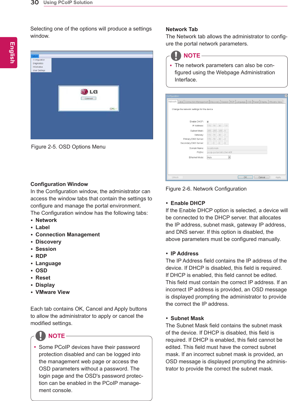 30ENGEnglishUsing PCoIP SolutionFigure2-5.OSDOptionsMenuConfiguration WindowIntheConfigurationwindow,theadministratorcanaccessthewindowtabsthatcontainthesettingstoconfigureandmanagetheportalenvironment.TheConfigurationwindowhasthefollowingtabs: Network Label Connection Management Discovery Session RDP Language OSD Reset Display VMware ViewFigure2-6.NetworkConfigurationEachtabcontainsOK,CancelandApplybuttonstoallowtheadministratortoapplyorcancelthemodifiedsettings. Enable DHCPIftheEnableDHCPoptionisselected,adevicewillbeconnectedtotheDHCPserver.thatallocatestheIPaddress,subnetmask,gatewayIPaddress,andDNSserver.Ifthisoptionisdisabled,theaboveparametersmustbeconfiguredmanually. IP AddressTheIPAddressfieldcontainstheIPaddressofthedevice.IfDHCPisdisabled,thisfieldisrequired.IfDHCPisenabled,thisfieldcannotbeedited.ThisfieldmustcontainthecorrectIPaddress.IfanincorrectIPaddressisprovided,anOSDmessageisdisplayedpromptingtheadministratortoprovidethecorrecttheIPaddress. Subnet MaskTheSubnetMaskfieldcontainsthesubnetmaskofthedevice.IfDHCPisdisabled,thisfieldisrequired.IfDHCPisenabled,thisfieldcannotbeedited.Thisfieldmusthavethecorrectsubnetmask.Ifanincorrectsubnetmaskisprovided,anOSDmessageisdisplayedpromptingtheadminis-tratortoprovidethecorrectthesubnetmask.Network TabTheNetworktaballowstheadministratortoconfig-uretheportalnetworkparameters. SomePCoIPdeviceshavetheirpasswordprotectiondisabledandcanbeloggedintothemanagementwebpageoraccesstheOSDparameterswithoutapassword.TheloginpageandtheOSD'spasswordprotec-tioncanbeenabledinthePCoIPmanage-mentconsole. Thenetworkparameterscanalsobecon-figuredusingtheWebpageAdministrationInterface.NOTESelectingoneoftheoptionswillproduceasettingswindow.NOTE