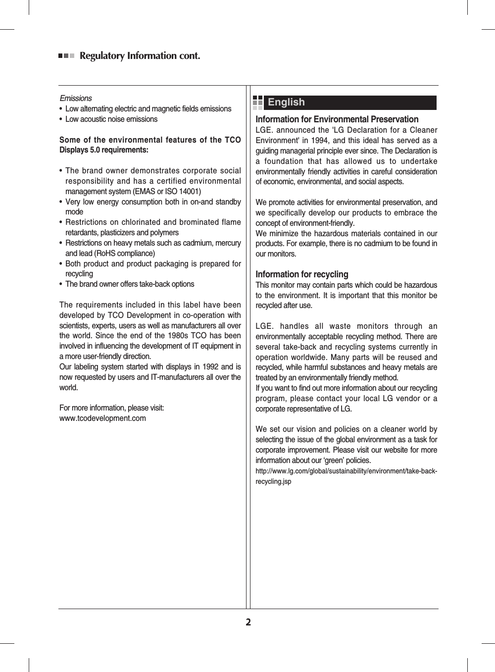 Regulatory Information cont. 2Emissions• Low alternating electric and magnetic fields emissions• Low acoustic noise emissionsSome of the environmental features of the TCODisplays 5.0 requirements:• The brand owner demonstrates corporate socialresponsibility and has a certified environmentalmanagement system (EMAS or ISO 14001)• Very low energy consumption both in on-and standbymode• Restrictions on chlorinated and brominated flameretardants, plasticizers and polymers• Restrictions on heavy metals such as cadmium, mercuryand lead (RoHS compliance)• Both product and product packaging is prepared forrecycling• The brand owner offers take-back optionsThe requirements included in this label have beendeveloped by TCO Development in co-operation withscientists, experts, users as well as manufacturers all overthe world. Since the end of the 1980s TCO has beeninvolved in influencing the development of IT equipment ina more user-friendly direction.Our labeling system started with displays in 1992 and isnow requested by users and IT-manufacturers all over theworld.For more information, please visit: www.tcodevelopment.comInformation for Environmental PreservationLGE. announced the 'LG Declaration for a CleanerEnvironment' in 1994, and this ideal has served as aguiding managerial principle ever since. The Declaration isa foundation that has allowed us to undertakeenvironmentally friendly activities in careful considerationof economic, environmental, and social aspects.We promote activities for environmental preservation, andwe specifically develop our products to embrace theconcept of environment-friendly. We minimize the hazardous materials contained in ourproducts. For example, there is no cadmium to be found inour monitors.Information for recyclingThis monitor may contain parts which could be hazardousto the environment. It is important that this monitor berecycled after use.LGE. handles all waste monitors through anenvironmentally acceptable recycling method. There areseveral take-back and recycling systems currently inoperation worldwide. Many parts will be reused andrecycled, while harmful substances and heavy metals aretreated by an environmentally friendly method.If you want to find out more information about our recyclingprogram, please contact your local LG vendor or acorporate representative of LG. We set our vision and policies on a cleaner world byselecting the issue of the global environment as a task forcorporate improvement. Please visit our website for moreinformation about our ‘green’ policies.http://www.lg.com/global/sustainability/environment/take-back-recycling.jsp English
