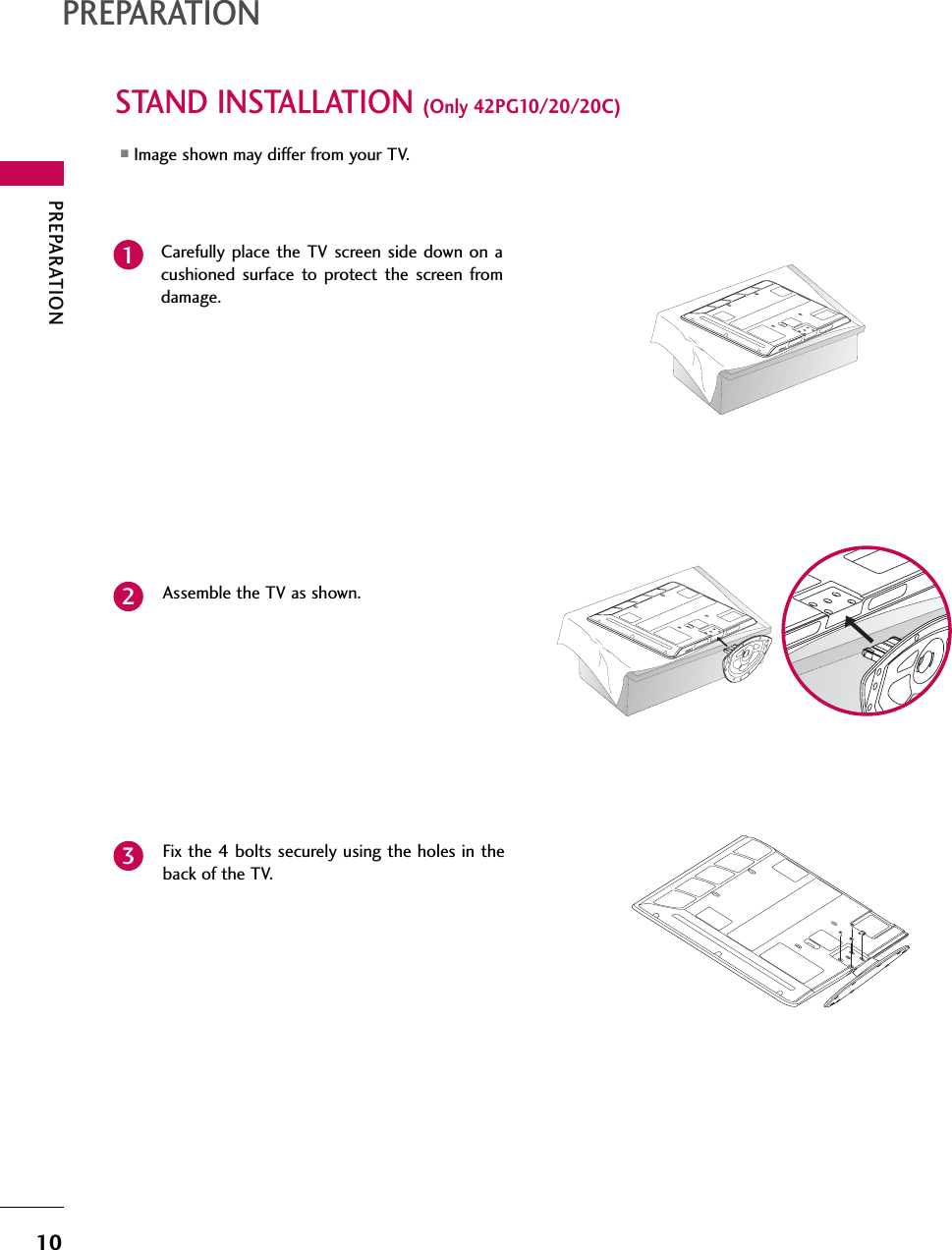 PREPARATION10PREPARATIONSTAND INSTALLATION (Only 42PG10/20/20C)■Image shown may differ from your TV.Carefully place the TV screen side down on acushioned surface to protect the screen fromdamage.Assemble the TV as shown.12Fix the 4 bolts securely using the holes in theback of the TV.3