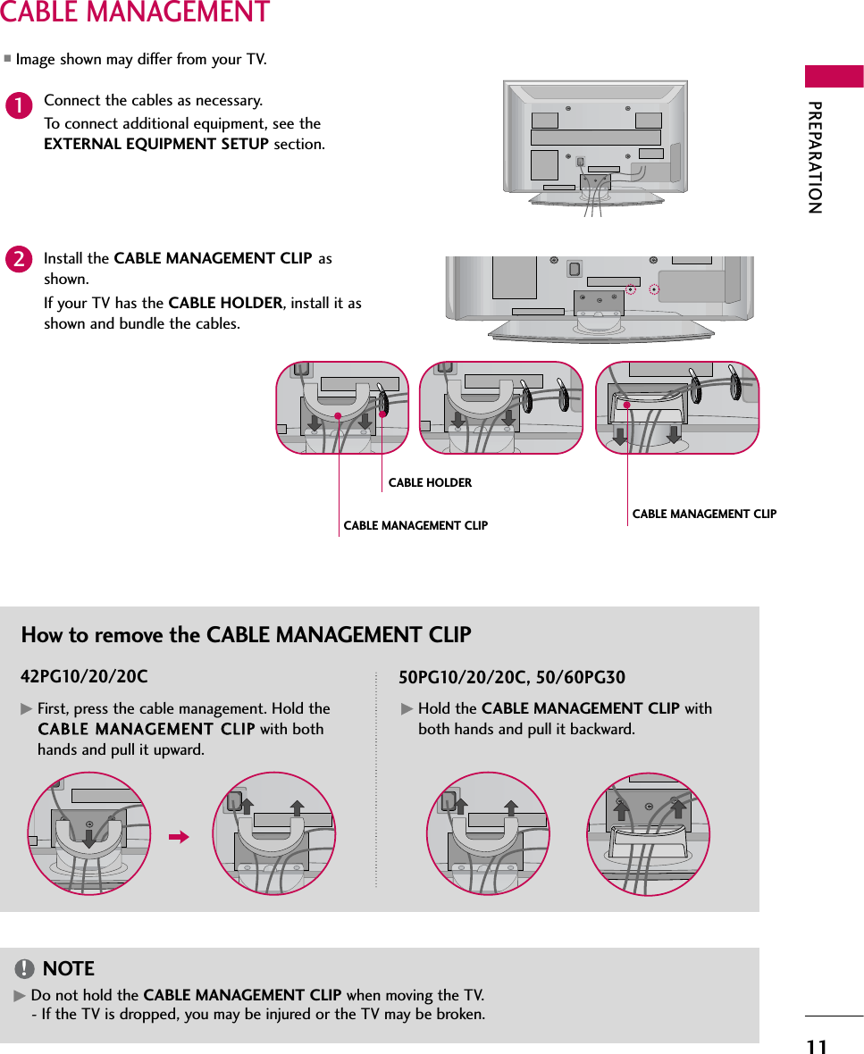 PREPARATION11CABLE MANAGEMENT■Image shown may differ from your TV.GDo not hold the CABLE MANAGEMENT CLIP when moving the TV.- If the TV is dropped, you may be injured or the TV may be broken.NOTE!Connect the cables as necessary.To connect additional equipment, see theEXTERNAL EQUIPMENT SETUP section.1Install the CABLE MANAGEMENT CLIP asshown.If your TV has the CABLE HOLDER, install it asshown and bundle the cables.2How to remove the CABLE MANAGEMENT CLIP42PG10/20/20C 50PG10/20/20C, 50/60PG30GFirst, press the cable management. Hold theCABLE MMANAGEMENT CCLIP with bothhands and pull it upward.GHold the CABLE MANAGEMENT CLIP withboth hands and pull it backward.CABLE HOLDERCABLE MANAGEMENT CLIP CABLE MANAGEMENT CLIP