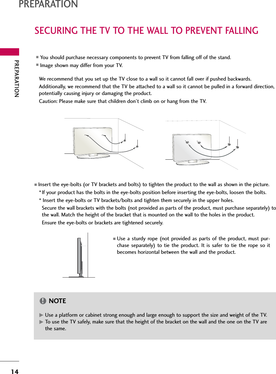 PREPARATION14SECURING THE TV TO THE WALL TO PREVENT FALLINGPREPARATIONWe recommend that you set up the TV close to a wall so it cannot fall over if pushed backwards. Additionally, we recommend that the TV be attached to a wall so it cannot be pulled in a forward direction,potentially causing injury or damaging the product. Caution: Please make sure that children don’t climb on or hang from the TV. ■Insert the eye-bolts (or TV brackets and bolts) to tighten the product to the wall as shown in the picture. *If your product has the bolts in the eye-bolts position before inserting the eye-bolts, loosen the bolts. * Insert the eye-bolts or TV brackets/bolts and tighten them securely in the upper holes.Secure the wall brackets with the bolts (not provided as parts of the product, must purchase separately) tothe wall. Match the height of the bracket that is mounted on the wall to the holes in the product. Ensure the eye-bolts or brackets are tightened securely.■Use a sturdy rope (not provided as parts of the product, must pur-chase separately) to tie the product. It is safer to tie the rope so itbecomes horizontal between the wall and the product.■You should purchase necessary components to prevent TV from falling off of the stand.■Image shown may differ from your TV.GGUse a platform or cabinet strong enough and large enough to support the size and weight of the TV.GTo use the TV safely, make sure that the height of the bracket on the wall and the one on the TV arethe same.NOTE!