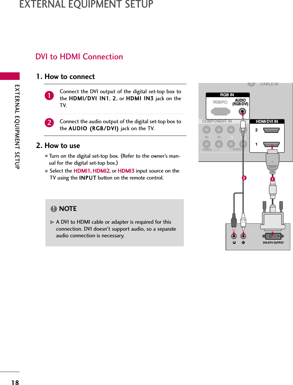 EXTERNAL EQUIPMENT SETUP18EXTERNAL EQUIPMENT SETUPDVI to HDMI ConnectionRGB INCOMPONENT INAUDIO(RGB/DVI)RGB(PC)CABLE INHDMI/DVI IN 21VIDEOLPBPRRAUDIOLRDVI-DTV OUTPUT(            ) (            )(            )12GA DVI to HDMI cable or adapter is required for thisconnection. DVI doesn&apos;t support audio, so a separateaudio connection is necessary.NOTE!Connect the DVI output of the digital set-top box tothe HDMI/DVI IIN1, 2, or HDMI IIN3 jack on theTV.Connect the audio output of the digital set-top box tothe AUDIO ((RGB/DVI) jack on the TV.1. How to connect2. How to use■Turn on the digital set-top box. (Refer to the owner’s man-ual for the digital set-top box.)■Select the HDMI1,HDMI2,orHDMI3 input source on theTV using the INPUT button on the remote control.21