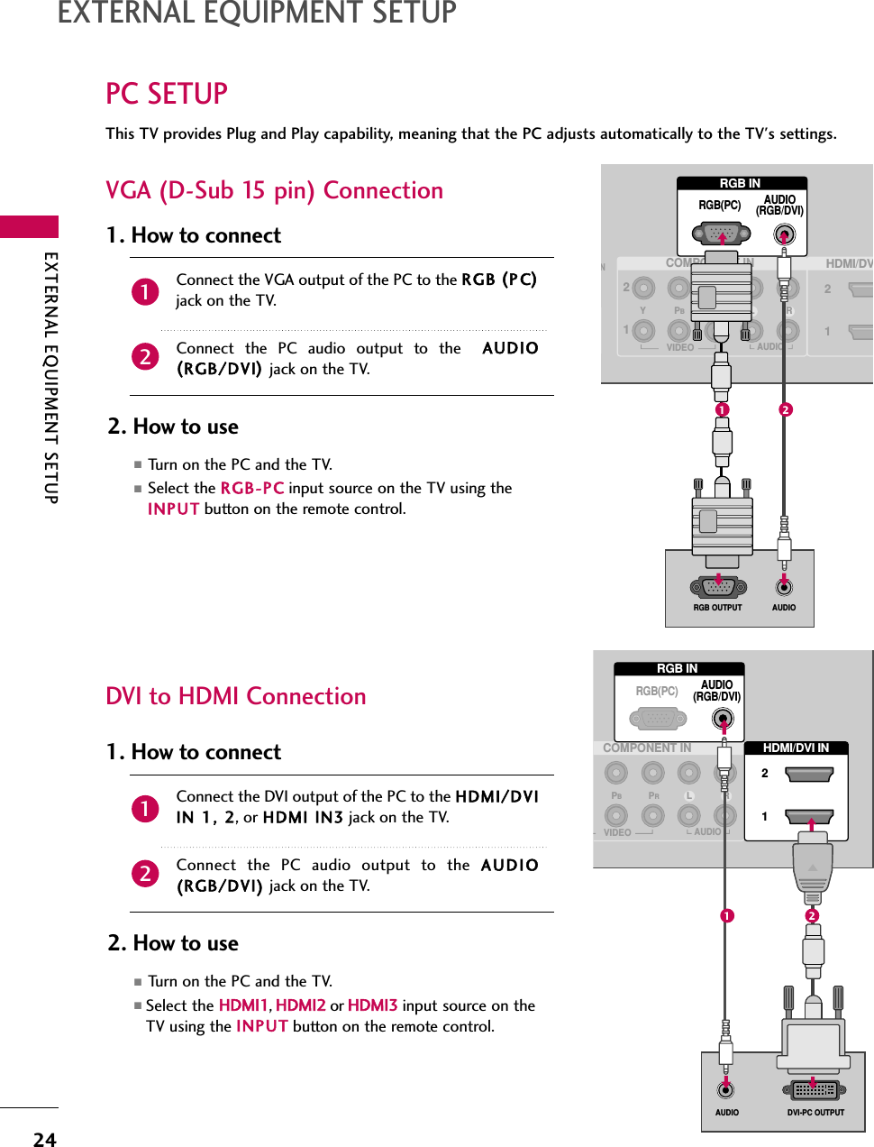 EXTERNAL EQUIPMENT SETUP24PC SETUPEXTERNAL EQUIPMENT SETUPDVI to HDMI ConnectionThis TV provides Plug and Play capability, meaning that the PC adjusts automatically to the TV&apos;s settings. VGA (D-Sub 15 pin) ConnectionRGB INCOMPONENT INAUDIO(RGB/DVI)RGB(PC)NHDMI/DV2112VIDEOLYPBPRRAUDIO(            )AUDIORGB OUTPUT(            )1 2(            )RGB INCOMPONENT INAUDIO(RGB/DVI)RGB(PC)HDMI/DVI IN 21VIDEOLPBPRRAUDIO(            )DVI-PC OUTPUTAUDIO1 22. How to use■Turn on the PC and the TV.■Select the RGB-PC input source on the TV using theINPUT button on the remote control.Connect the VGA output of the PC to the RGB (P C)jack on the TV.Connect the PC audio output to the  AUDIO(RGB/DVI)jack on the TV.1. How to connect212. How to use■Turn on the PC and the TV.■Select the HDMI1,HDMI2 or HDMI3 input source on theTV using the INPUT button on the remote control.Connect the DVI output of the PC to the HDMI/DVIIN 11, 22, or HDMI IIN3 jack on the TV.Connect the PC audio output to the AUDIO(RGB/DVI) jack on the TV.1. How to connect21