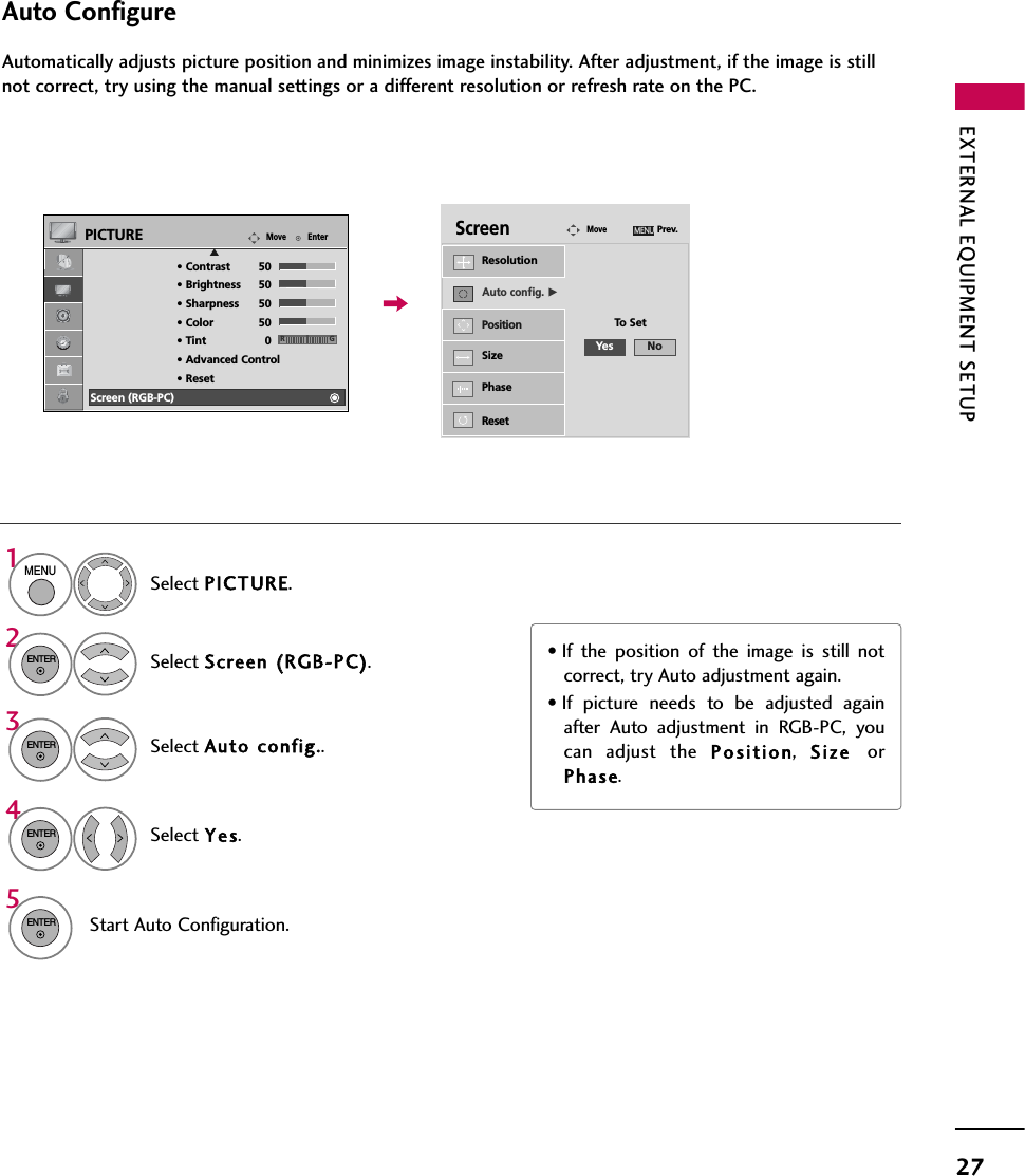 EXTERNAL EQUIPMENT SETUP27Auto ConfigureAutomatically adjusts picture position and minimizes image instability. After adjustment, if the image is stillnot correct, try using the manual settings or a different resolution or refresh rate on the PC.Select Screen ((RGB-PC).Select Auto cconfig..Auto config. GResolutionPositionSizePhaseResetScreenMovePrev.MENUTo Set32ENTERENTERSelect Yes.4ENTERStart Auto Configuration.5ENTERSelect PICTURE.1MENU• If the position of the image is still notcorrect, try Auto adjustment again.• If picture needs to be adjusted againafter Auto adjustment in RGB-PC, youcan adjust the P o s ition,  Size orPhase.EnterMovePICTURE• Contrast 50• Brightness 50• Sharpness 50• Color 50• Tint 0• Advanced Control• ResetScreen (RGB-PC)RGEYes No