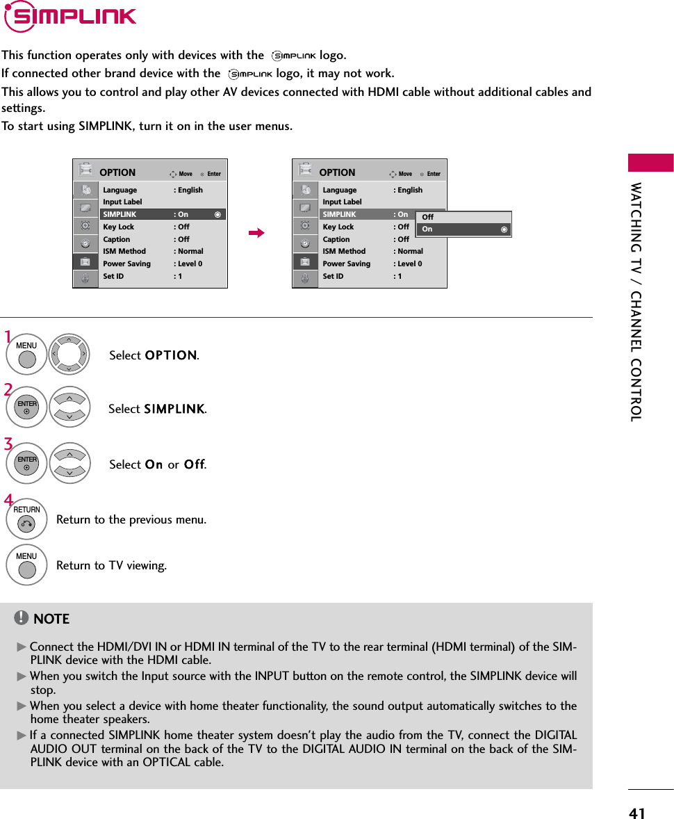 WATCHING TV / CHANNEL CONTROL41This function operates only with devices with the  logo.If connected other brand device with the  logo, it may not work.This allows you to control and play other AV devices connected with HDMI cable without additional cables andsettings.To start using SIMPLINK, turn it on in the user menus.Select OPTION.Select SIMPLINK.Select On or O ff.1MENU32ENTERENTERNOTE!GConnect the HDMI/DVI IN or HDMI IN terminal of the TV to the rear terminal (HDMI terminal) of the SIM-PLINK device with the HDMI cable. GWhen you switch the Input source with the INPUT button on the remote control, the SIMPLINK device willstop.GWhen you select a device with home theater functionality, the sound output automatically switches to thehome theater speakers.GIf a connected SIMPLINK home theater system doesn&apos;t play the audio from the TV, connect the DIGITALAUDIO OUT terminal on the back of the TV to the DIGITAL AUDIO IN terminal on the back of the SIM-PLINK device with an OPTICAL cable.4RETURNReturn to the previous menu.MENUReturn to TV viewing.EnterMoveOPTIONLanguage : EnglishInput LabelSIMPLINK : OnKey Lock : OffCaption : OffISM Method : NormalPower Saving : Level 0Set ID : 1EnterMoveOPTIONLanguage : EnglishInput LabelSIMPLINK : OnKey Lock : OffCaption : OffISM Method : NormalPower Saving : Level 0Set ID : 1OffOn