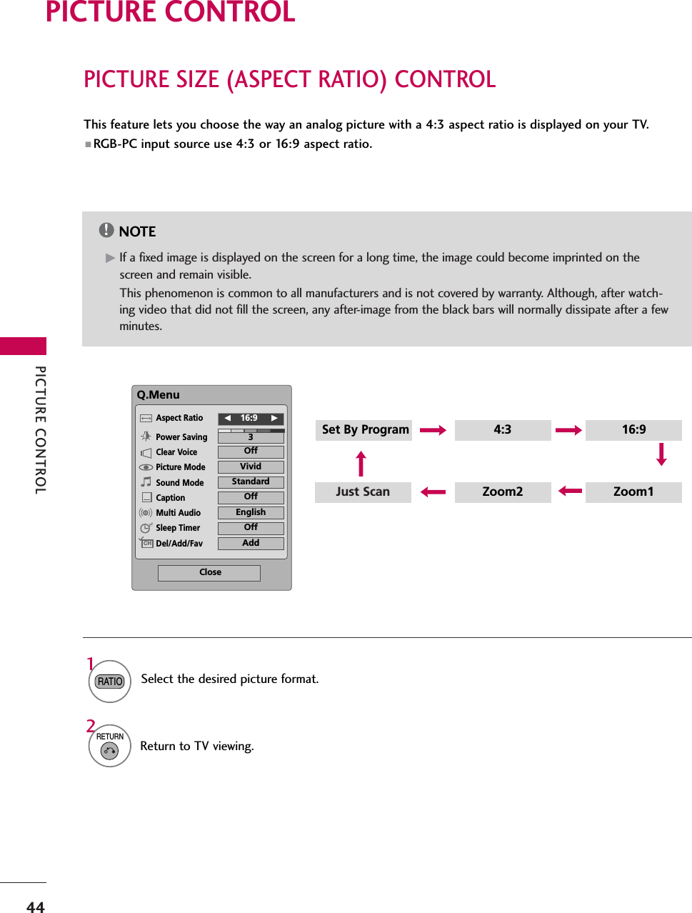 PICTURE CONTROL44PICTURE SIZE (ASPECT RATIO) CONTROLPICTURE CONTROLThis feature lets you choose the way an analog picture with a 4:3 aspect ratio is displayed on your TV. ■ RGB-PC input source use 4:3 or 16:9 aspect ratio.NOTE!GIf a fixed image is displayed on the screen for a long time, the image could become imprinted on thescreen and remain visible. This phenomenon is common to all manufacturers and is not covered by warranty. Although, after watch-ing video that did not fill the screen, any after-image from the black bars will normally dissipate after a fewminutes.1RATIOJust Scan Zoom1Zoom2Set By Program4:3 16:9Select the desired picture format. Q.MenuClose3F16:9     GVividOffStandardOffEnglishOffAddAspect RatioPower SavingClear VoicePicture ModeSound ModeCaptionMulti AudioSleep TimerDel/Add/FavCH2RETURNReturn to TV viewing.