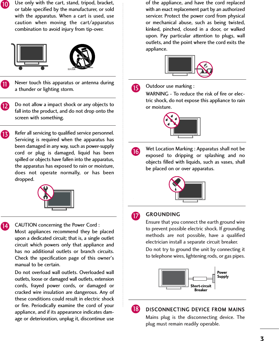 3Use only with the cart, stand, tripod, bracket,or table specified by the manufacturer, or soldwith the apparatus. When a cart is used, usecaution when moving the cart/apparatuscombination to avoid injury from tip-over.Never touch this apparatus or antenna duringa thunder or lighting storm. Do not allow a impact shock or any objects tofall into the product, and do not drop onto thescreen with something.Refer all servicing to qualified service personnel.Servicing is required when the apparatus hasbeen damaged in any way, such as power-supplycord or plug is damaged, liquid has beenspilled or objects have fallen into the apparatus,the apparatus has exposed to rain or moisture,does not operate normally, or has beendropped.CAUTION concerning the Power Cord :Most appliances recommend they be placedupon a dedicated circuit; that is, a single outletcircuit which powers only that appliance andhas no additional outlets or branch circuits.Check the specification page of this owner&apos;smanual to be certain.Do not overload wall outlets. Overloaded walloutlets, loose or damaged wall outlets, extensioncords, frayed power cords, or damaged orcracked wire insulation are dangerous. Any ofthese conditions could result in electric shockor fire. Periodically examine the cord of yourappliance, and if its appearance indicates dam-age or deterioration, unplug it, discontinue useof the appliance, and have the cord replacedwith an exact replacement part by an authorizedservicer. Protect the power cord from physicalor mechanical abuse, such as being twisted,kinked, pinched, closed in a door, or walkedupon. Pay particular attention to plugs, walloutlets, and the point where the cord exits theappliance.Outdoor use marking :WARNING - To reduce the risk of fire or elec-tric shock, do not expose this appliance to rainor moisture.Wet Location Marking : Apparatus shall not beexposed to dripping or splashing and noobjects filled with liquids, such as vases, shallbe placed on or over apparatus.GROUNDINGEnsure that you connect the earth ground wireto prevent possible electric shock. If groundingmethods are not possible, have a qualifiedelectrician install a separate circuit breaker.  Do not try to ground the unit by connecting itto telephone wires, lightening rods, or gas pipes.DISCONNECTING DDEVICE FFROM MMAINSMains plug is the disconnecting device. Theplug must remain readily operable.121011141315161718Power SupplyShort-circuitBreaker
