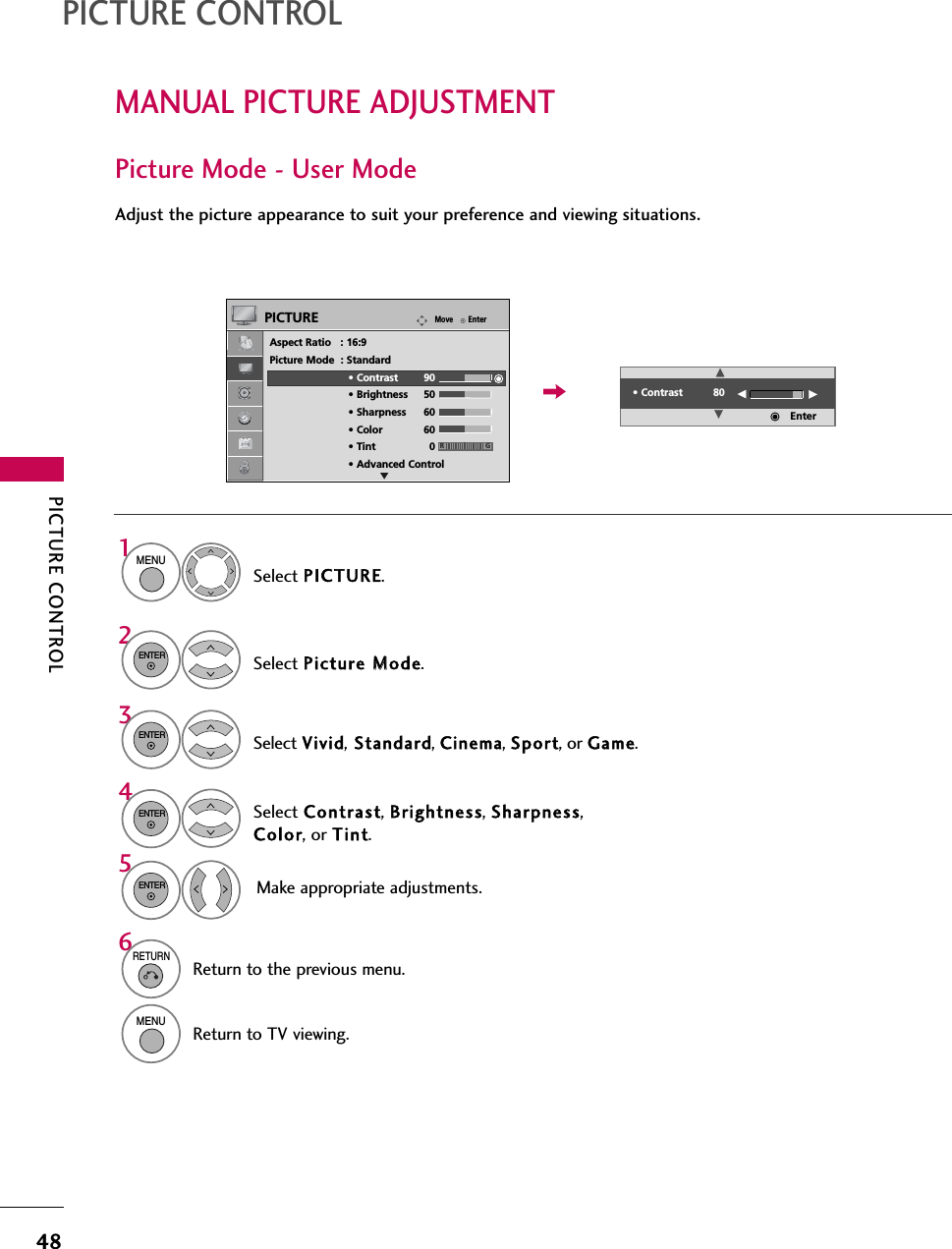 PICTURE CONTROL48MANUAL PICTURE ADJUSTMENTPICTURE CONTROLPicture Mode - User ModeAdjust the picture appearance to suit your preference and viewing situations.Select PICTURE.Make appropriate adjustments.Select Contrast, Brightness, Sharpness,Color, or Tint.1MENUSelect Picture MMode.2ENTERSelect Vivid,Standard, Cinema, Sport, or Game.3ENTER4ENTER5ENTER6RETURNReturn to the previous menu.MENUReturn to TV viewing.EnterMovePICTUREEAspect Ratio   : 16:9Picture Mode  : Standard• Contrast 90• Brightness 50• Sharpness 60• Color 60• Tint 0• Advanced Control• Contrast 80EEEEEnterRG