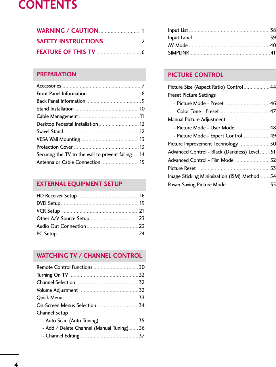 4CONTENTSWARNING / CAUTION . . . . . . . . . . . . . . . . . . . . . . . . . . . . 1 SAFETY INSTRUCTIONS . . . . . . . . . . . . . . . . . . . . . . . . . . 2FEATURE OF THIS TV . . . . . . . . . . . . . . . . . . . . . . . . . . . . . . . 6PREPARATIONAccessories  . . . . . . . . . . . . . . . . . . . . . . . . . . . . . . . . . . . . . . . . . . . . . . . . . . . . . . 7Front Panel Information  . . . . . . . . . . . . . . . . . . . . . . . . . . . . . . . . . . . . . 8Back Panel Information . . . . . . . . . . . . . . . . . . . . . . . . . . . . . . . . . . . . . . 9Stand Installation  . . . . . . . . . . . . . . . . . . . . . . . . . . . . . . . . . . . . . . . . . . . . 10Cable Management . . . . . . . . . . . . . . . . . . . . . . . . . . . . . . . . . . . . . . . . . . 11Desktop Pedestal Installation . . . . . . . . . . . . . . . . . . . . . . . . . . . . 12Swivel Stand . . . . . . . . . . . . . . . . . . . . . . . . . . . . . . . . . . . . . . . . . . . . . . . . . . . . 12VESA Wall Mounting  . . . . . . . . . . . . . . . . . . . . . . . . . . . . . . . . . . . . . . . . 13Protection Cover  . . . . . . . . . . . . . . . . . . . . . . . . . . . . . . . . . . . . . . . . . . . . . 13Securing the TV to the wall to prevent falling . . . . 14Antenna or Cable Connection  . . . . . . . . . . . . . . . . . . . . . . . . . . 15EXTERNAL EQUIPMENT SETUPHD Receiver Setup   . . . . . . . . . . . . . . . . . . . . . . . . . . . . . . . . . . . . . . . . . 16DVD Setup . . . . . . . . . . . . . . . . . . . . . . . . . . . . . . . . . . . . . . . . . . . . . . . . . . . . . . 19VCR Setup  . . . . . . . . . . . . . . . . . . . . . . . . . . . . . . . . . . . . . . . . . . . . . . . . . . . . . 21Other A/V Source Setup  . . . . . . . . . . . . . . . . . . . . . . . . . . . . . . . . . 23Audio Out Connection . . . . . . . . . . . . . . . . . . . . . . . . . . . . . . . . . . . . 23PC Setup . . . . . . . . . . . . . . . . . . . . . . . . . . . . . . . . . . . . . . . . . . . . . . . . . . . . . . . . 24WATCHING TV / CHANNEL CONTROLRemote Control Functions  . . . . . . . . . . . . . . . . . . . . . . . . . . . . . . . 30Turning On TV  . . . . . . . . . . . . . . . . . . . . . . . . . . . . . . . . . . . . . . . . . . . . . . . . 32Channel Selection  . . . . . . . . . . . . . . . . . . . . . . . . . . . . . . . . . . . . . . . . . . . 32Volume Adjustment  . . . . . . . . . . . . . . . . . . . . . . . . . . . . . . . . . . . . . . . . . 32Quick Menu . . . . . . . . . . . . . . . . . . . . . . . . . . . . . . . . . . . . . . . . . . . . . . . . . . . . 33On-Screen Menus Selection . . . . . . . . . . . . . . . . . . . . . . . . . . . . . 34Channel Setup - Auto Scan (Auto Tuning) . . . . . . . . . . . . . . . . . . . . . . . . . . . 35- Add / Delete Channel (Manual Tuning) . . . . . . 36- Channel Editing  . . . . . . . . . . . . . . . . . . . . . . . . . . . . . . . . . . . . . . . . 37Input List . . . . . . . . . . . . . . . . . . . . . . . . . . . . . . . . . . . . . . . . . . . . . . . . . . . . . . . . 38 Input Label  . . . . . . . . . . . . . . . . . . . . . . . . . . . . . . . . . . . . . . . . . . . . . . . . . . . . . 39 AV Mode  . . . . . . . . . . . . . . . . . . . . . . . . . . . . . . . . . . . . . . . . . . . . . . . . . . . . . . . . 40SIMPLINK  . . . . . . . . . . . . . . . . . . . . . . . . . . . . . . . . . . . . . . . . . . . . . . . . . . . . . . . 41PICTURE CONTROLPicture Size (Aspect Ratio) Control . . . . . . . . . . . . . . . . . . 44Preset Picture Settings- Picture Mode - Preset  . . . . . . . . . . . . . . . . . . . . . . . . . . . . . . . 46- Color Tone - Preset . . . . . . . . . . . . . . . . . . . . . . . . . . . . . . . . . . . 47Manual Picture Adjustment- Picture Mode - User Mode . . . . . . . . . . . . . . . . . . . . . . . . 48- Picture Mode - Expert Control  . . . . . . . . . . . . . . . . . . 49Picture Improvement Technology  . . . . . . . . . . . . . . . . . . . . . 50Advanced Control - Black (Darkness) Level . . . . . . . 51Advanced Control - Film Mode  . . . . . . . . . . . . . . . . . . . . . . . . 52Picture Reset   . . . . . . . . . . . . . . . . . . . . . . . . . . . . . . . . . . . . . . . . . . . . . . . . . 53Image Sticking Minimization (ISM) Method  . . . . . . 54Power Saving Picture Mode . . . . . . . . . . . . . . . . . . . . . . . . . . . . . . 55