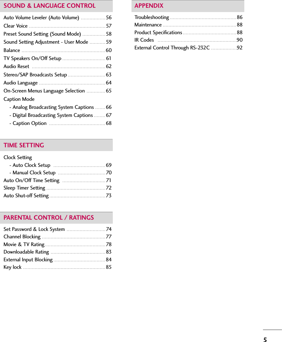 5SOUND &amp; LANGUAGE CONTROLAuto Volume Leveler (Auto Volume)  . . . . . . . . . . . . . . . . . 56Clear Voice  . . . . . . . . . . . . . . . . . . . . . . . . . . . . . . . . . . . . . . . . . . . . . . . . . . . . . 57Preset Sound Setting (Sound Mode) . . . . . . . . . . . . . . . . 58Sound Setting Adjustment - User Mode  . . . . . . . . . . . 59Balance  . . . . . . . . . . . . . . . . . . . . . . . . . . . . . . . . . . . . . . . . . . . . . . . . . . . . . . . . . . 60TV Speakers On/Off Setup . . . . . . . . . . . . . . . . . . . . . . . . . . . . . . 61Audio Reset   . . . . . . . . . . . . . . . . . . . . . . . . . . . . . . . . . . . . . . . . . . . . . . . . . . . 62Stereo/SAP Broadcasts Setup . . . . . . . . . . . . . . . . . . . . . . . . . . 63Audio Language  . . . . . . . . . . . . . . . . . . . . . . . . . . . . . . . . . . . . . . . . . . . . . . 64On-Screen Menus Language Selection  . . . . . . . . . . . . . 65Caption Mode- Analog Broadcasting System Captions  . . . . . . . 66- Digital Broadcasting System Captions . . . . . . . . 67- Caption Option  . . . . . . . . . . . . . . . . . . . . . . . . . . . . . . . . . . . . . . . 68TIME SETTINGClock Setting- Auto Clock Setup   . . . . . . . . . . . . . . . . . . . . . . . . . . . . . . . . . . . . 69- Manual Clock Setup  . . . . . . . . . . . . . . . . . . . . . . . . . . . . . . . . . 70Auto On/Off Time Setting   . . . . . . . . . . . . . . . . . . . . . . . . . . . . . . 71Sleep Timer Setting  . . . . . . . . . . . . . . . . . . . . . . . . . . . . . . . . . . . . . . . . . 72Auto Shut-off Setting . . . . . . . . . . . . . . . . . . . . . . . . . . . . . . . . . . . . . . . 73PARENTAL CONTROL / RATINGSSet Password &amp; Lock System  . . . . . . . . . . . . . . . . . . . . . . . . . . . 74Channel Blocking  . . . . . . . . . . . . . . . . . . . . . . . . . . . . . . . . . . . . . . . . . . . . 77Movie &amp; TV Rating . . . . . . . . . . . . . . . . . . . . . . . . . . . . . . . . . . . . . . . . . . 78Downloadable Rating  . . . . . . . . . . . . . . . . . . . . . . . . . . . . . . . . . . . . . . 83External Input Blocking . . . . . . . . . . . . . . . . . . . . . . . . . . . . . . . . . . . . 84Key lock  . . . . . . . . . . . . . . . . . . . . . . . . . . . . . . . . . . . . . . . . . . . . . . . . . . . . . . . . . 85APPENDIXTroubleshooting . . . . . . . . . . . . . . . . . . . . . . . . . . . . . . . . . . . . . . . . . . . . . . 86Maintenance . . . . . . . . . . . . . . . . . . . . . . . . . . . . . . . . . . . . . . . . . . . . . . . . . . . 88Product Specifications . . . . . . . . . . . . . . . . . . . . . . . . . . . . . . . . . . . . . 88IR Codes   . . . . . . . . . . . . . . . . . . . . . . . . . . . . . . . . . . . . . . . . . . . . . . . . . . . . . . .90External Control Through RS-232C  . . . . . . . . . . . . . . . . . .92