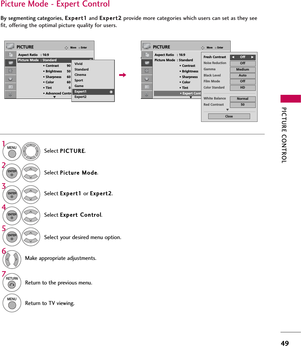 PICTURE CONTROL49Select your desired menu option.Select PICTURE.Select Picture MMode.Select Expert CControl.Select Expert1 or Expert2.1MENU32ENTERENTER4ENTER5ENTERMake appropriate adjustments.6Picture Mode - Expert ControlBy segmenting categories, Expert1 and Expert2 provide more categories which users can set as they seefit, offering the optimal picture quality for users.7RETURNReturn to the previous menu.MENUReturn to TV viewing.EnterMovePICTUREEAspect Ratio   : 16:9Picture Mode  : Standard• Contrast 90• Brightness 50• Sharpness 60• Color 60• Tint 0• Advanced ControlRGEnterMovePICTUREEAspect Ratio   : 16:9Picture Mode  : Standard• Contrast 90• Brightness 50• Sharpness 60• Color 60• Tint 0• Expert ControlRGVividStandardCinemaSportGameExpert1Expert2FOff      GFresh ContrastNoise ReductionOffGamma MediumBlack Level AutoOffFilm ModeColor StandardHDWhite Balance NormalRed Contrast 50CloseE