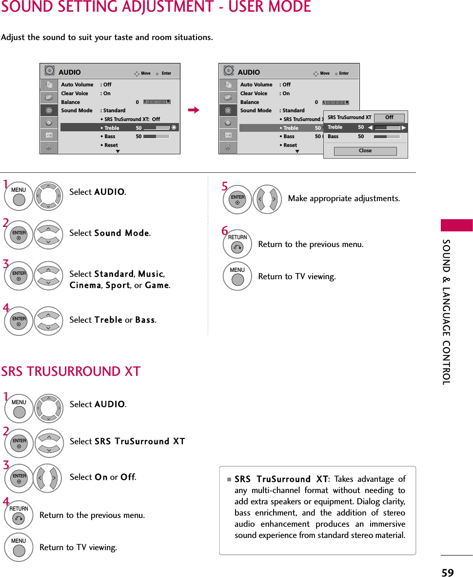 SOUND &amp; LANGUAGE CONTROL59SOUND SETTING ADJUSTMENT - USER MODESRS TRUSURROUND XTAdjust the sound to suit your taste and room situations. Select AUDIO.Select Sound MMode.Select Treble or Bas s.1MENU42ENTERSelect Standard, Music,Cinema, Sport, or Game.3ENTERENTERMake appropriate adjustments.5ENTERSelect AUDIO.Select SRS TTruSurround XXTSelect O n or Of f.1MENU32ENTERENTER■SRS TTruSurround XXT: Takes advantage ofany multi-channel format without needing toadd extra speakers or equipment. Dialog clarity,bass enrichment, and the addition of stereoaudio enhancement produces an immersivesound experience from standard stereo material. 6RETURNReturn to the previous menu.MENUReturn to TV viewing.4RETURNReturn to the previous menu.MENUReturn to TV viewing.EnterMoveAUDIOAuto Volume : OffClear Voice : OnBalance 0Sound Mode : Standard• SRS TruSurround XT:Off• Treble 50• Bass 50• ResetEnterMoveAUDIOAuto Volume : OffClear Voice : OnBalance 0Sound Mode : Standard• SRS TruSurround XT:Off• Treble 50• Bass 50• ResetLR LRCloseEETreble 50Bass 50SRS TruSurround XTOffE E