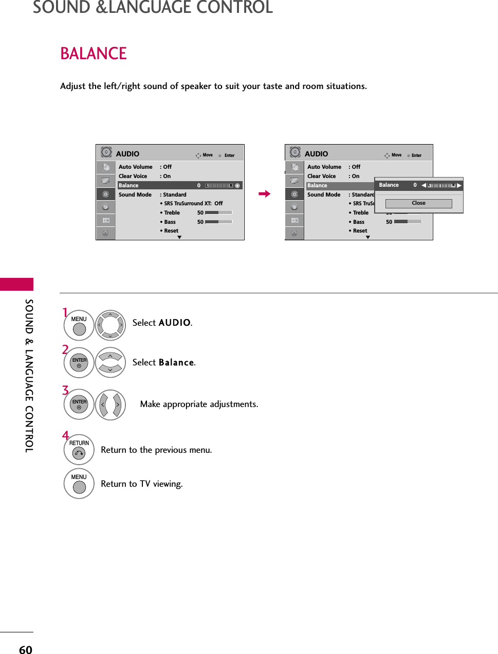 SOUND &amp; LANGUAGE CONTROL60BALANCESOUND &amp;LANGUAGE CONTROLSelect AUDIO.Select Balance.Make appropriate adjustments.1MENU32ENTERENTERAdjust the left/right sound of speaker to suit your taste and room situations.4RETURNReturn to the previous menu.MENUReturn to TV viewing.EnterMoveAUDIOAuto Volume : OffClear Voice : OnBalance 0Sound Mode : Standard• SRS TruSurround XT:Off• Treble 50• Bass 50• ResetEnterMoveAUDIOAuto Volume : OffClear Voice : OnBalance 0Sound Mode : Standard• SRS TruSurround XT:Off• Treble 50• Bass 50• ResetLR LRE ECloseEEBalance         0 LR