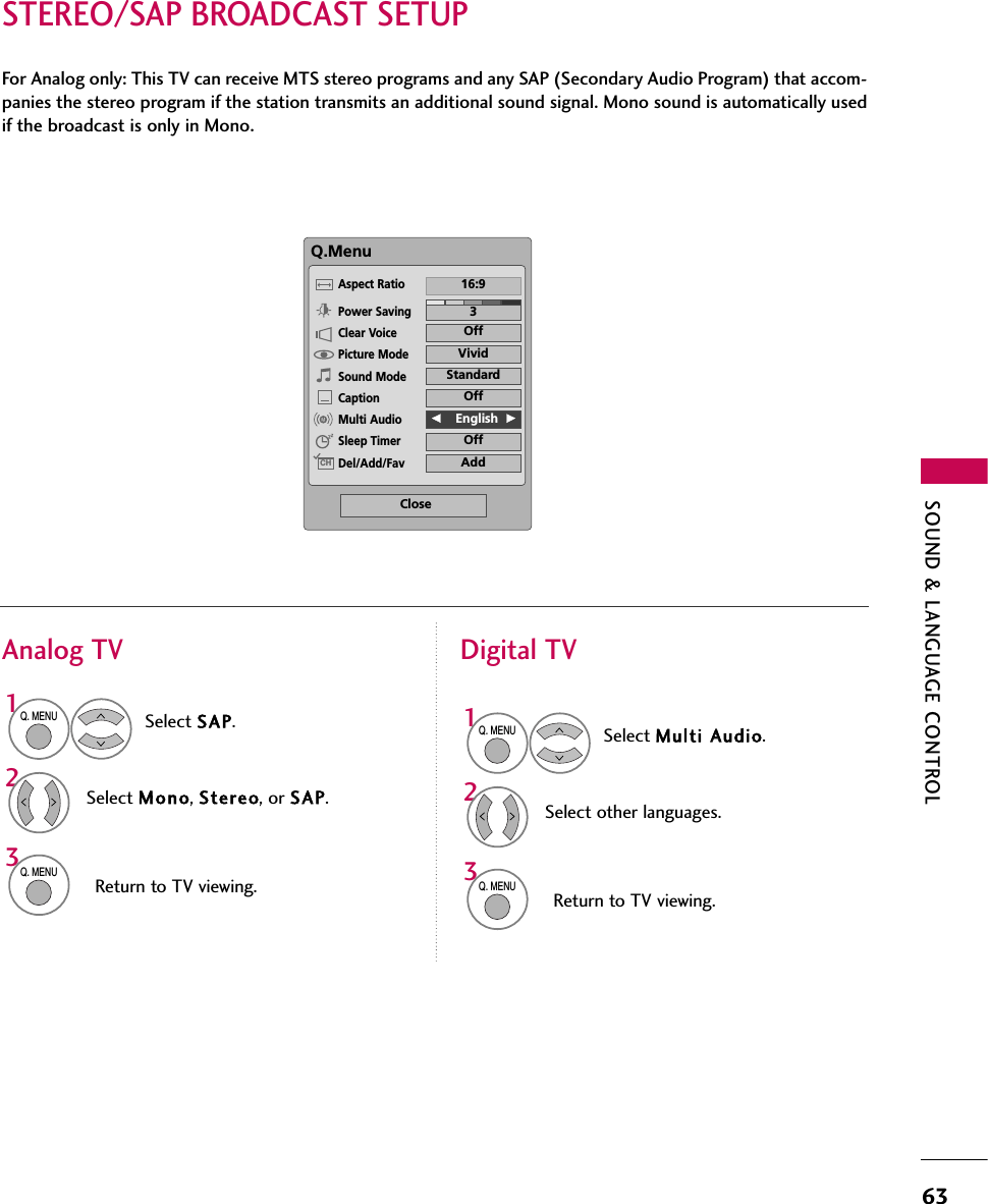 SOUND &amp; LANGUAGE CONTROL63STEREO/SAP BROADCAST SETUPFor Analog only: This TV can receive MTS stereo programs and any SAP (Secondary Audio Program) that accom-panies the stereo program if the station transmits an additional sound signal. Mono sound is automatically usedif the broadcast is only in Mono.Select SAP.Select Mono, Stereo, or SAP.Return to TV viewing.1Q. MENU32Q. MENUSelect Multi AAudio.Select other languages.Return to TV viewing.1Q. MENU32Q. MENUAnalog TV Digital TVQ.MenuClose316:9VividOffStandardOffF   English  GOffAddAspect RatioPower SavingClear VoicePicture ModeSound ModeCaptionMulti AudioSleep TimerDel/Add/FavCH