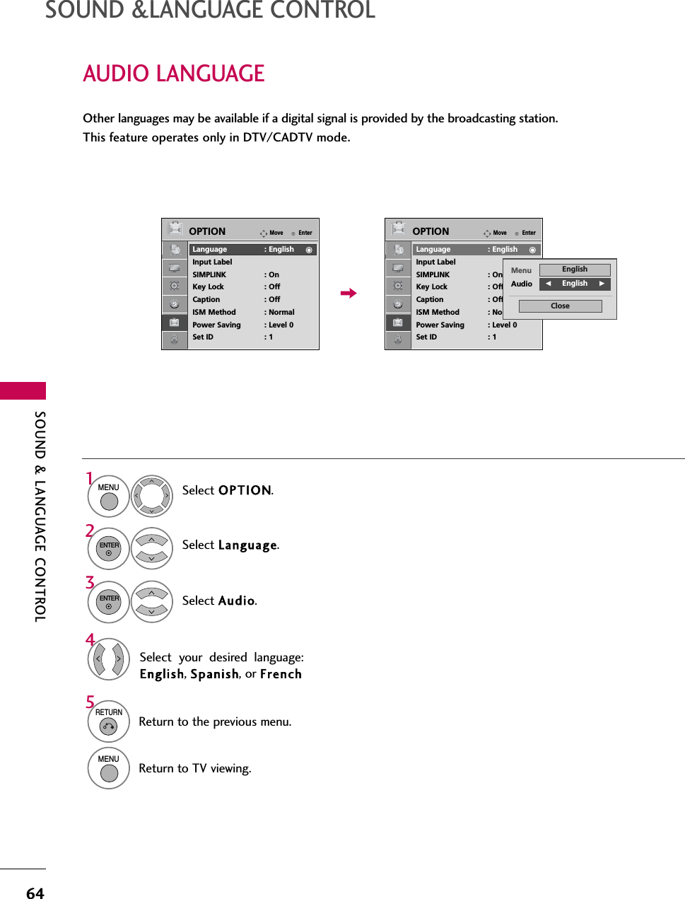 SOUND &amp; LANGUAGE CONTROL64AUDIO LANGUAGE SOUND &amp;LANGUAGE CONTROLOther languages may be available if a digital signal is provided by the broadcasting station. This feature operates only in DTV/CADTV mode.Select OPTION.Select Language.Select Audio.1MENU32ENTERENTERSelect your desired language:English, Spanish, or French45RETURNReturn to the previous menu.MENUReturn to TV viewing.EnterMoveOPTIONLanguage : EnglishInput LabelSIMPLINK : OnKey Lock : OffCaption : OffISM Method : NormalPower Saving : Level 0Set ID : 1EnterMoveOPTIONLanguage : EnglishInput LabelSIMPLINK : OnKey Lock : OffCaption : OffISM Method : NormalPower Saving : Level 0Set ID : 1Menu EnglishAudio FEnglish     GClose