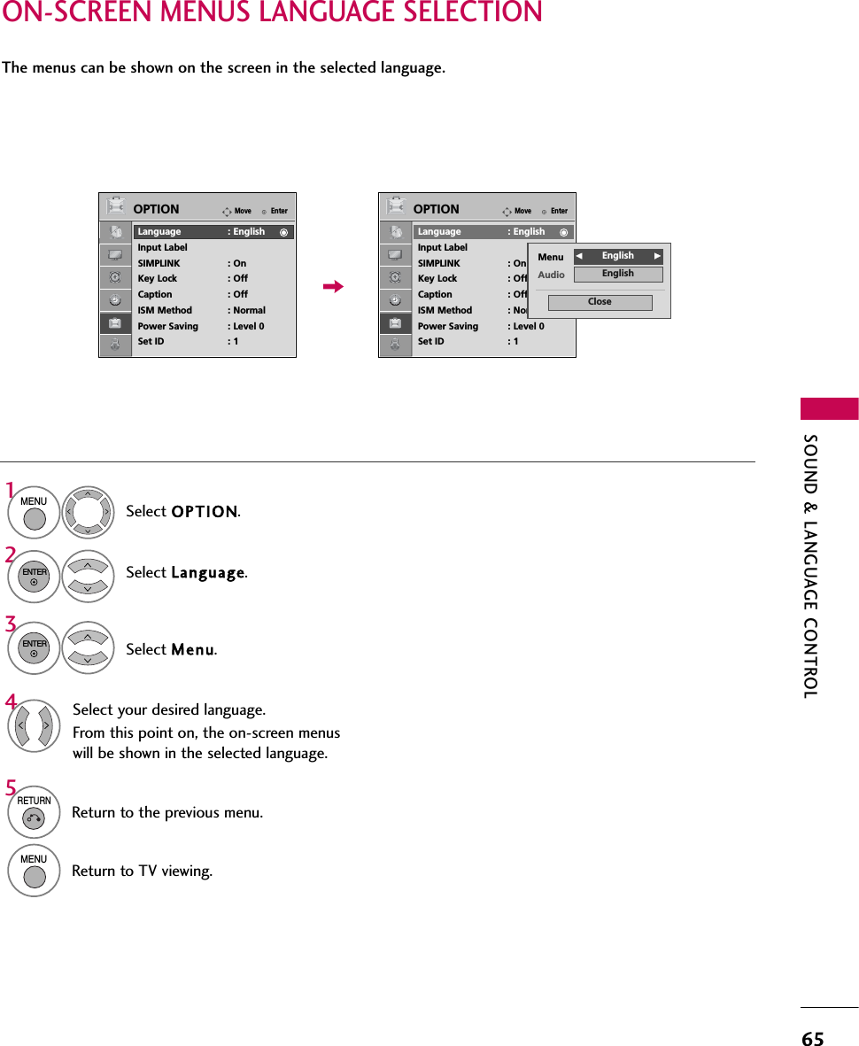 SOUND &amp; LANGUAGE CONTROL65ON-SCREEN MENUS LANGUAGE SELECTIONThe menus can be shown on the screen in the selected language.Select OPTION.Select Language.Select Menu.1MENU32ENTERENTERSelect your desired language.From this point on, the on-screen menuswill be shown in the selected language.45RETURNReturn to the previous menu.MENUReturn to TV viewing.EnterMoveOPTIONLanguage : EnglishInput LabelSIMPLINK : OnKey Lock : OffCaption : OffISM Method : NormalPower Saving : Level 0Set ID : 1EnterMoveOPTIONLanguage : EnglishInput LabelSIMPLINK : OnKey Lock : OffCaption : OffISM Method : NormalPower Saving : Level 0Set ID : 1Menu FEnglish       GAudio EnglishClose